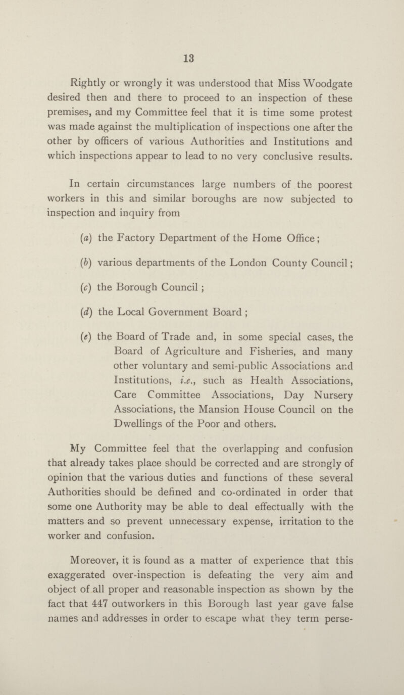 13 Rightly or wrongly it was understood that Miss Woodgate desired then and there to proceed to an inspection of these premises, and my Committee feel that it is time some protest was made against the multiplication of inspections one after the other by officers of various Authorities and Institutions and which inspections appear to lead to no very conclusive results. In certain circumstances large numbers of the poorest workers in this and similar boroughs are now subjected to inspection and inquiry from (a) the Factory Department of the Home Office; (b) various departments of the London County Council; (c) the Borough Council; (d) the Local Government Board ; (e) the Board of Trade and, in some special cases, the Board of Agriculture and Fisheries, and many other voluntary and semi-public Associations and Institutions, i.e., such as Health Associations, Care Committee Associations, Day Nursery Associations, the Mansion House Council on the Dwellings of the Poor and others. My Committee feel that the overlapping and confusion that already takes place should be corrected and are strongly of opinion that the various duties and functions of these several Authorities should be defined and co-ordinated in order that some one Authority may be able to deal effectually with the matters and so prevent unnecessary expense, irritation to the worker and confusion. Moreover, it is found as a matter of experience that this exaggerated over-inspection is defeating the very aim and object of all proper and reasonable inspection as shown by the fact that 447 outworkers in this Borough last year gave false names and addresses in order to escape what they term perse¬