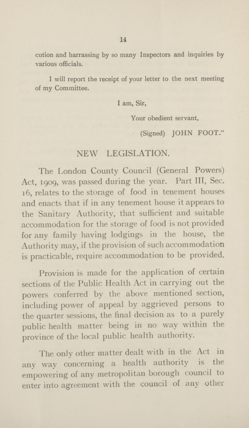 14 cution and harrassing by so many Inspectors and inquiries by various officials. I will report the receipt of your letter to the next meeting of my Committee. I am, Sir, Your obedient servant, (Signed) JOHN FOOT. NEW LEGISLATION. The London County Council (General Powers) Act, 1909, was passed during the year. Part III, Sec. 16, relates to the storage of food in tenement houses and enacts that if in any tenement house it appears to the Sanitary Authority, that sufficient and suitable accommodation for the storage of food is not provided for any family having lodgings in the house, the Authority may, if the provision of such accommodation is practicable, require accommodation to be provided. Provision is made for the application of certain sections of the Public Health Act in carrying out the powers conferred by the above mentioned section, including power of appeal by aggrieved persons to the quarter sessions, the final decision as to a purely public health matter being in no way within the province of the local public health authority. The only other matter dealt with in the Act in any way concerning a health authority is the empowering of any metropolitan borough council to enter into agreement with the council of any other