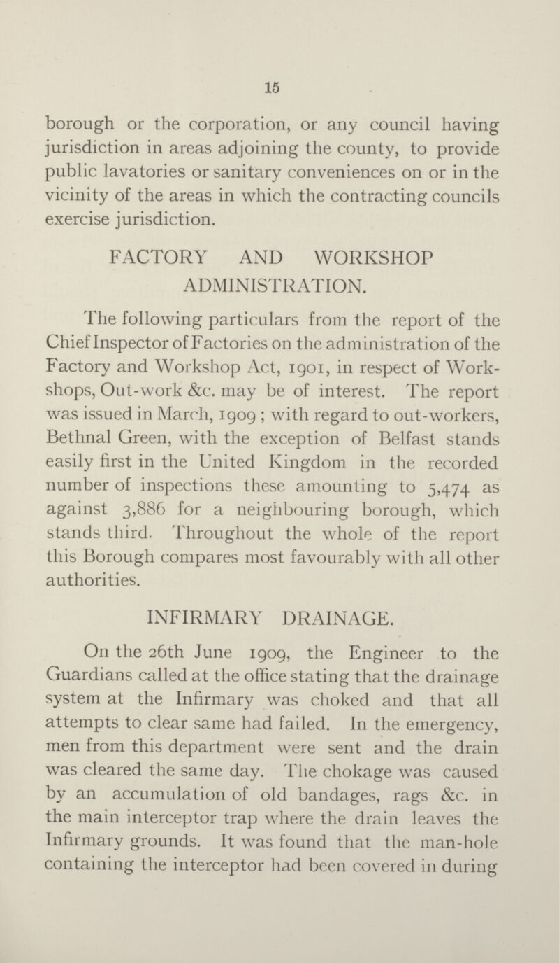 15 borough or the corporation, or any council having jurisdiction in areas adjoining the county, to provide public lavatories or sanitary conveniences on or in the vicinity of the areas in which the contracting councils exercise jurisdiction. FACTORY AND WORKSHOP ADMINISTRATION. The following particulars from the report of the Chief Inspector of Factories on the administration of the Factory and Workshop Act, 1901, in respect of Work shops, Out-work &c. may be of interest. The report was issued in March, 1909; with regard to out-workers, Bethnal Green, with the exception of Belfast stands easily first in the United Kingdom in the recorded number of inspections these amounting to 5,474 as against 3,886 for a neighbouring borough, which stands third. Throughout the whole of the report this Borough compares most favourably with all other authorities. INFIRMARY DRAINAGE. On the 26th June 1909, the Engineer to the Guardians called at the office stating that the drainage system at the Infirmary was choked and that all attempts to clear same had failed. In the emergency, men from this department were sent and the drain was cleared the same day. The chokage was caused by an accumulation of old bandages, rags &c. in the main interceptor trap where the drain leaves the Infirmary grounds. It was found that the man-hole containing the interceptor had been covered in during