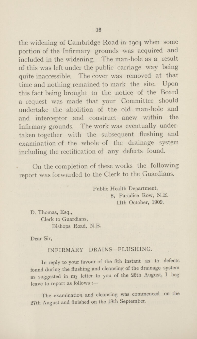 16 the widening of Cambridge Road in 1904 when some portion of the Infirmary grounds was acquired and included in the widening. The man-hole as a result of this was left under the public carriage way being quite inaccessible. The cover was removed at that time and nothing remained to mark the site. Upon this fact being brought to the notice of the Board a request was made that your Committee should undertake the abolition of the old man-hole and and interceptor and construct anew within the Infirmary grounds. The work was eventually under taken together with the subsequent Hushing and examination of the whole of the drainage system including the rectification of any defects found. On the completion of these works the following report was forwarded to the Clerk to the Guardians. Public Health Department, 2, Paradise Row, N.E. 11th October, 1909. D. Thomas, Esq., Clerk to Guardians, Bishops Road, N.E. Dear Sir, INFIRMARY DRAINS—FLUSHING. In reply to your favour of the 8th instant as to defects found during the flushing and cleansing of the drainage system as suggested in my letter to you of the 25th August, I beg leave to report as follows:— The examination and cleansing was commenced on the 27th August and finished on the 18th September.