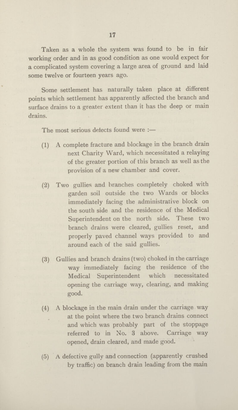 17 Taken as a whole the system was found to be in fair working order and in as good condition as one would expect for a complicated system covering a large area of ground and laid some twelve or fourteen years ago. Some settlement has naturally taken place at different points which settlement has apparently affected the branch and surface drains to a greater extent than it has the deep or main drains. The most serious detects found were:— (1) A complete fracture and blockage in the branch drain next Charity Ward, which necessitated a relaying of the greater portion of this branch as well as the provision of a new chamber and cover. (2) Two gullies and branches completely choked with garden soil outside the two Wards or blocks immediately facing the administrative block on the south side and the residence of the Medical Superintendent on the north side. These two branch drains were cleared, gullies reset, and properly paved channel ways provided to and around each of the said gullies. (3) Gullies and branch drains (two) choked in the carriage way immediately facing the residence of the Medical Superintendent which necessitated opening the carriage way, clearing, and making good. (4) A blockage in the main drain under the carriage way at the point where the two branch drains connect and which was probably part of the stoppage referred to in No. 3 above. Carriage way opened, drain cleared, and made good. (5) A defective gully and connection (apparently crushed by traffic) on branch drain leading from the main