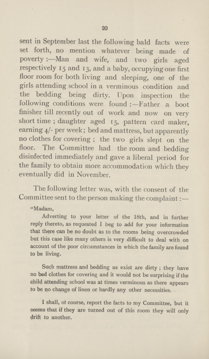 20 sent in September last the following bald facts were set forth, no mention whatever being made of poverty :—Man and wife, and two girls aged respectively 15 and 13, and a baby, occupying one first floor room for both living and sleeping, one of the girls attending school in a verminous condition and the bedding being dirty. Upon inspection the following conditions were found :—Father a boot finisher till recently out of work and now on very short time ; daughter aged 15, pattern card maker, earning 4/- per week; bed and mattress, but apparently no clothes for covering ; the two girls slept on the floor. The Committee had the room and bedding disinfected immediately and gave a liberal period for the family to obtain more accommodation which they eventually did in November. The following letter was, with the consent of the Committee sent to the person making the complaint— Madam, Adverting to your letter of the 18th, and in further reply thereto, as requested I beg to add for your information that there can be no doubt as to the rooms being overcrowded but this case like many others is very difficult to deal with on account of the poor circumstances in which the family are found to be living. Such mattress and bedding as exist are dirty ; they have no bed clothes for covering and it would not be surprising if the child attending school was at times verminous as there appears to be no change of linen or hardly any other necessities. I shall, ot course, report the facts to my Committee, but it seems that if they are turned out of this room they will only drift to another.