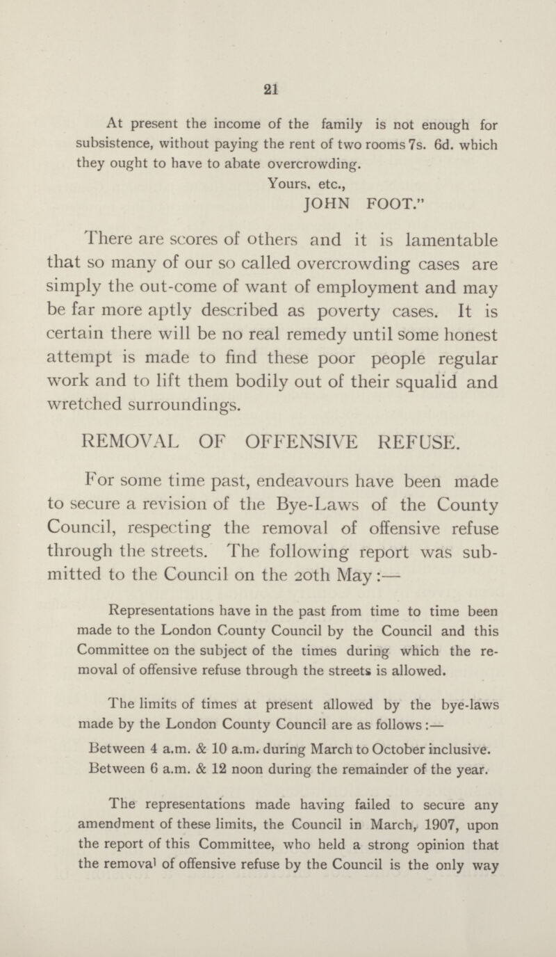 21 At present the income of the family is not enough for subsistence, without paying the rent of two rooms 7s. 6d. which they ought to have to abate overcrowding. Yours, etc., JOHN FOOT. There are scores of others and it is lamentable that so many of our so called overcrowding cases are simply the out-come of want of employment and may be far more aptly described as poverty cases. It is certain there will be no real remedy until some honest attempt is made to find these poor people regular work and to lift them bodily out of their squalid and wretched surroundings. REMOVAL OF OFFENSIVE REFUSE. For some time past, endeavours have been made to secure a revision of the Bye-Laws of the County Council, respecting the removal of offensive refuse through the streets. The. following report was sub mitted to the Council on the 20th May:— Representations have in the past from time to time been made to the London County Council by the Council and this Committee on the subject of the times during which the re moval of offensive refuse through the streets is allowed. The limits of times at present allowed by the bye-laws made by the London County Council are as follows:— Between 4 a.m. & 10 a.m. during March to October inclusive. Between 6 a.m. & 12 noon during the remainder of the year. The representations made having failed to secure any amendment of these limits, the Council in March, 1907, upon the report of this Committee, who held a strong opinion that the removal of offensive refuse by the Council is the only way