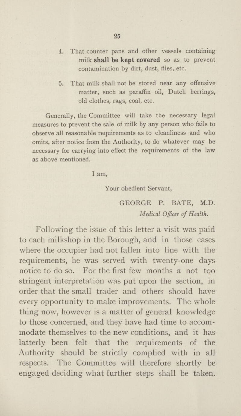 25 4. That counter pans and other vessels containing milk shall be kept covered so as to prevent contamination by dirt, dust, flies, etc. 5. That milk shall not be stored near any offensive matter, such as paraffin oil, Dutch herrings, old clothes, rags, coal, etc. Generally, the Committee will take the necessary legal measures to prevent the sale of milk by any person who fails to observe all reasonable requirements as to cleanliness and who omits, after notice from the Authority, to do whatever may be necessary for carrying into effect the requirements of the law as above mentioned. I am, Your obedient Servant, GEORGE P. BATE, M.D. Medical Officer of Health. Following the issue of this letter a visit was paid to each milkshop in the Borough, and in those cases where the occupier had not fallen into line with the requirements, he was served with twenty-one days notice to do so. For the first few months a not too stringent interpretation was put upon the section, in order that the small trader and others should have every opportunity to make improvements. The whole thing now, however is a matter of general knowledge to those concerned, and they have had time to accom modate themselves to the new conditions, and it has latterly been felt that the requirements of the Authority should be strictly complied with in all respects. The Committee will therefore shortly be engaged deciding what further steps shall be taken.