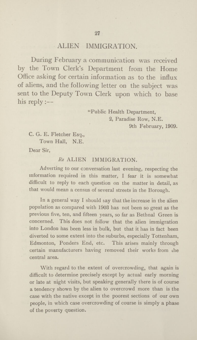 27 ALIEN IMMIGRATION. During February a communication was received by the Town Clerk's Department from the Home Office asking for certain information as to the influx of aliens, and the following letter on the subject was sent to the Deputy Town Clerk upon which to base his reply:— Public Health Department, 2, Paradise Row, N.E. 9th February, 1909. C. G. E. Fletcher Esq., Town Hall, N.E. Dear Sir, Re ALIEN IMMIGRATION. Adverting to our conversation last evening, respecting the information required in this matter, I fear it is somewhat difficult to reply to each question on the matter in detail, as that would mean a census of several streets in the Borough. In a general way I should say that the increase in the alien population as compared with 1903 has not been so great as the previous five, ten, and fifteen years, so far as Bethnal Green is concerned. This does not follow that the alien immigration into London has been less in bulk, but that it has in fact heen diverted to some extent into the suburbs, especially Tottenham, Edmonton, Ponders End, etc. This arises mainly through certain manufacturers having removed their works from the central area. With regard to the extent of overcrowding, that again is difficult to determine precisely except by actual early morning or late at night visits, but speaking generally there is of course a tendency shown by the alien to overcrowd more than is the case with the native except in the poorest sections of our own people, in which case overcrowding of course is simply a phase of the poverty question.