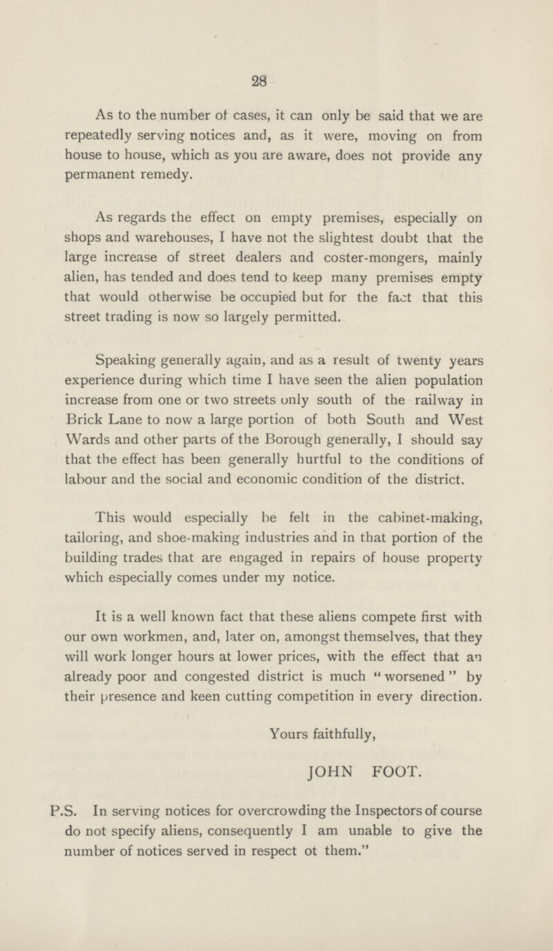 28 As to the number of cases, it can only be said that we are repeatedly serving notices and, as it were, moving on from house to house, which as you are aware, does not provide any permanent remedy. As regards the effect on empty premises, especially on shops and warehouses, I have not the slightest doubt that the large increase of street dealers and coster-mongers, mainly alien, has tended and does tend to keep many premises empty that would otherwise be occupied but for the fact that this street trading is now so largely permitted. Speaking generally again, and as a result of twenty years experience during which time I have seen the alien population increase from one or two streets only south of the railway in Brick Lane to now a large portion of both South and West Wards and other parts of the Borough generally, I should say that the effect has been generally hurtful to the conditions of labour and the social and economic condition of the district. This would especially be felt in the cabinet-making, tailoring, and shoe-making industries and in that portion of the building trades that are engaged in repairs of house property which especially comes under my notice. It is a well known fact that these aliens compete first with our own workmen, and, later on, amongst themselves, that they will work longer hours at lower prices, with the effect that an already poor and congested district is much worsened by their presence and keen cutting competition in every direction. Yours faithfully, JOHN FOOT. P.S. In serving notices for overcrowding the Inspectors of course do not specify aliens, consequently I am unable to give the number of notices served in respect ot them.