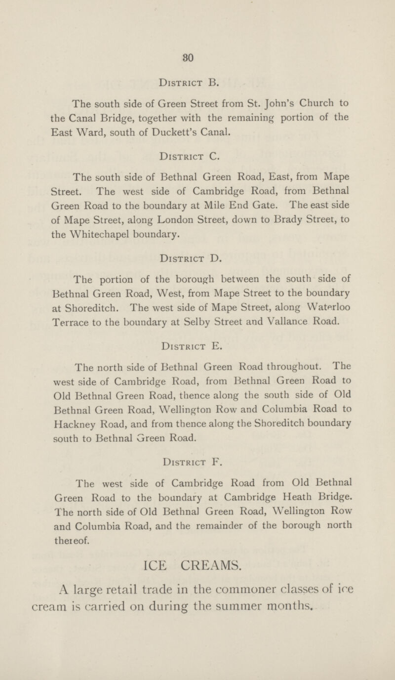 30 District B. The south side of Green Street from St. John's Church to the Canal Bridge, together with the remaining portion of the East Ward, south of Duckett's Canal. District C. The south side of Bethnal Green Road, East, from Mape Street. The west side of Cambridge Road, from Bethnal Green Road to the boundary at Mile End Gate. The east side of Mape Street, along London Street, down to Brady Street, to the Whitechapel boundary. District D. The portion of the borough between the south side of Bethnal Green Road, West, from Mape Street to the boundary at Shoreditch. The west side of Mape Street, along Waterloo Terrace to the boundary at Selby Street and Vallance Road. District E. The north side of Bethnal Green Road throughout. The west side of Cambridge Road, from Bethnal Green Road to Old Bethnal Green Road, thence along the south side of Old Bethnal Green Road, Wellington Row and Columbia Road to Hackney Road, and from thence along the Shoreditch boundary south to Bethnal Green Road. District F. The west side of Cambridge Road from Old Bethnal Green Road to the boundary at Cambridge Heath Bridge. The north side of Old Bethnal Green Road, Wellington Row and Columbia Road, and the remainder of the borough north thereof. ICE CREAMS. A large retail trade in the commoner classes of ice cream is carried on during the summer months.