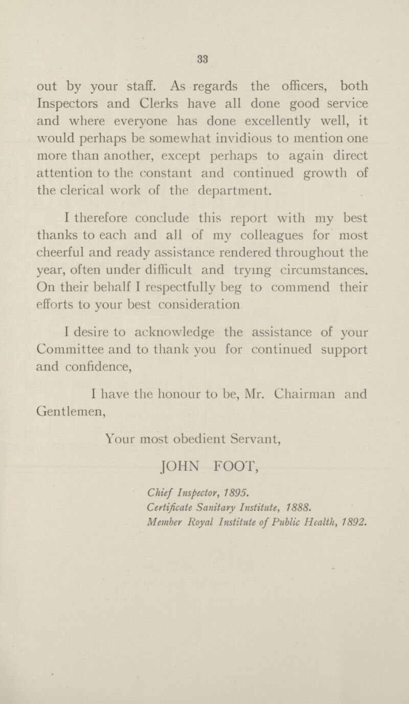 33 out by your staff. As regards the officers, both Inspectors and Clerks have all done good service and where everyone has done excellently well, it would perhaps be somewhat invidious to mention one more than another, except perhaps to again direct attention to the constant and continued growth of the clerical work of the department. I therefore conclude this report with my best thanks to each and all of my colleagues for most cheerful and ready assistance rendered throughout the year, often under difficult and trying circumstances. On their behalf I respectfully beg to commend their efforts to your best consideration I desire to acknowledge the assistance of your Committee and to thank you for continued support and confidence, I have the honour to be, Mr. Chairman and Gentlemen, Your most obedient Servant, JOHN FOOT, Chief Inspector, 1895. Certificate Sanitary Institute, 1888. Member Royal Institute of Public Health, 1892.