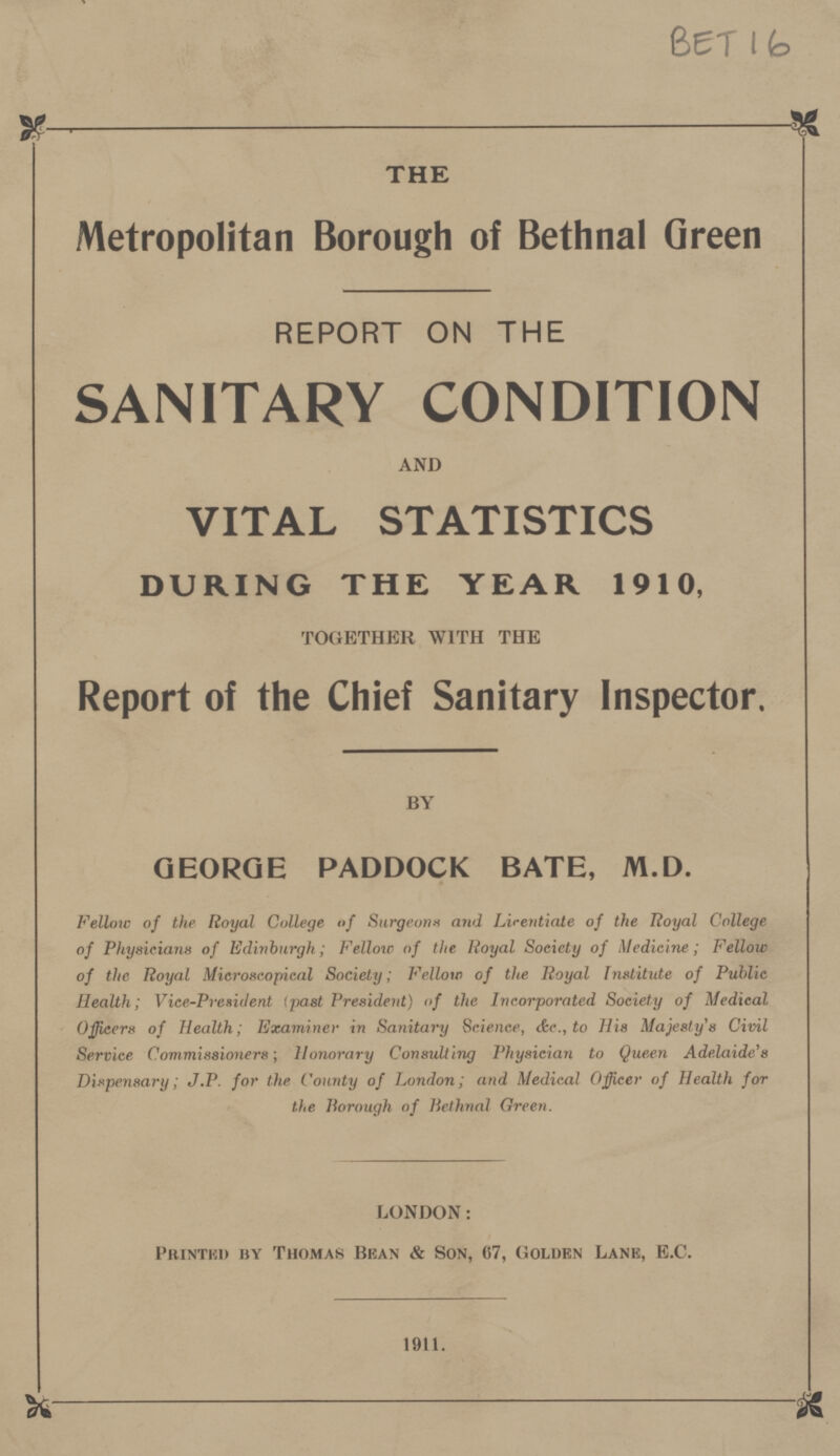 BET 16 THE Metropolitan Borough of Bethnal Green REPORT ON THE SANITARY CONDITION AND VITAL STATISTICS DURING THE YEAR 1910, TOGETHER WITH THE Report of the Chief Sanitary Inspector. BY GEORGE PADDOCK BATE, M.D. Fellow of the Royal College of Surgeons and Licentiate of the Royal College of Physicians of Edinburgh; Fellow of the Royal Society of Medicine; Fellow of the Royal Microscopical Society; Fellow of the Royal Institute of Public Health; Vice-President (past President) of the Incorporated Society of Medical Officers of Health; Examiner in Sanitary Science, &c., to His Majesty's Civil Service Commissioners; Honorary Consulting Physician to Queen Adelaide's Dispensary; J.P. for the County of London; and Medical Officer of Health for the Borough of Bethnal Green. LONDON: Printed by Thomas Bean & Son, 67, Golden Lane, E.C. 1911.