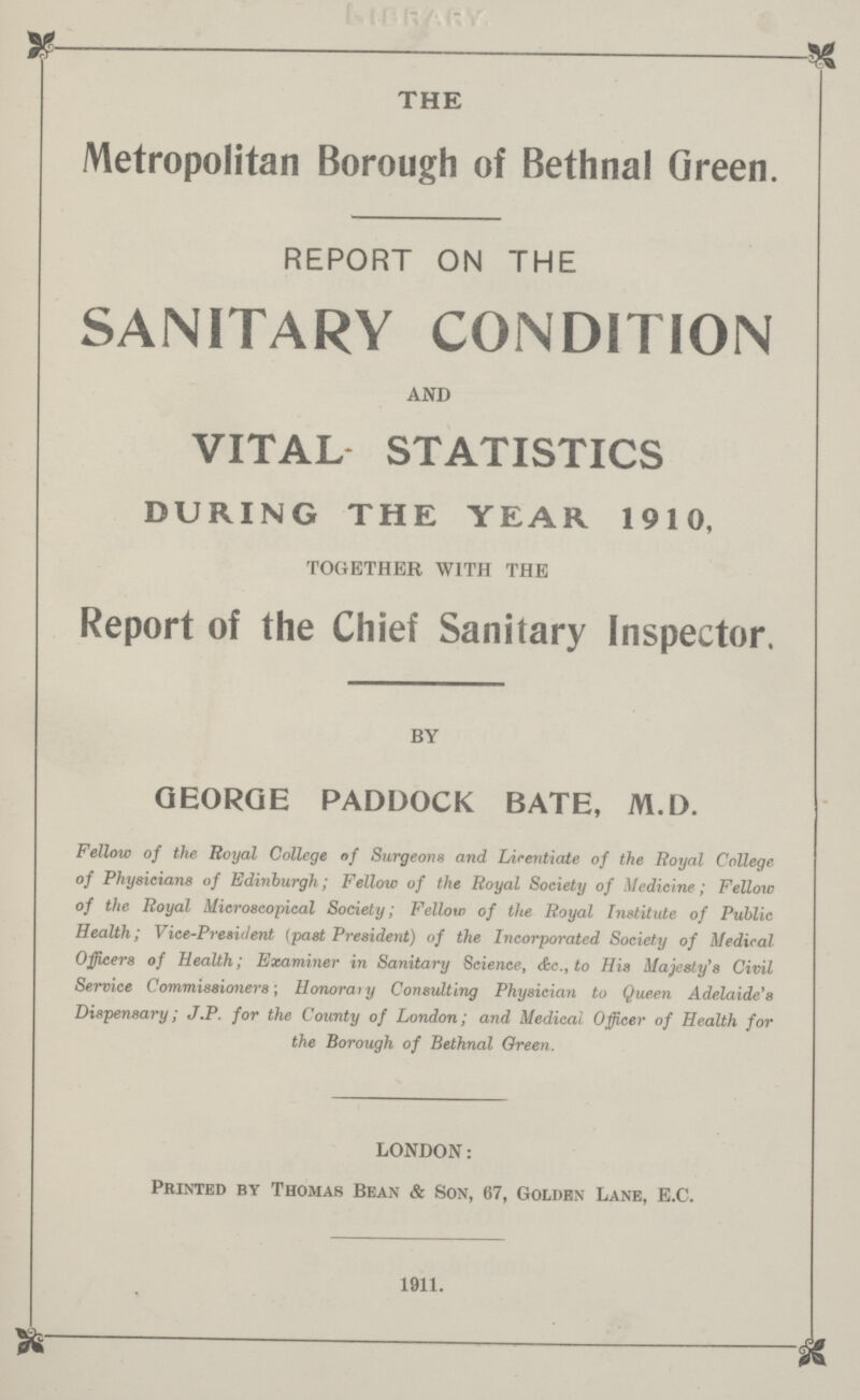 THE Metropolitan Borough of Bethnal Green. REPORT ON THE SANITARY CONDITION AND VITAL STATISTICS DURING THE YEAR 1910, TOGETHER WITH THE Report of the Chief Sanitary Inspector. BY GEORGE PADDOCK BATE, M.D. Fellow of the Royal College of Surgeons and Licentiate of the Royal College of Physicians of Edinburgh; Fellow of the Royal Society of Medicine; Fellow of the Royal Microscopical Society; Fellow of the Royal Institute of Public Health; Vice-President (past President) of the Incorporated Society of Medical Officers of Health; Examiner in Sanitary Science, &c., to His Majesty's Civil Service Commissioners; Honorary Consulting Physician to Queen Adelaide's Dispensary; J.P. for the County of London; and Medical Officer of Health for the Borough of Bethnal Green. LONDON: Printed by Thomas Bean & Son, 67, Golden Lane, E.C. 1911.