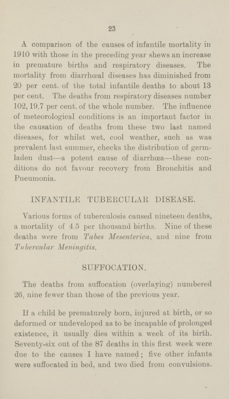 23 A comparison of the causes of infantile mortality in 1910 with those in the preceding year shews an increase in premature births and respiratory diseases. The mortality from diarrhceal diseases has diminished from 20 per cent, of the total infantile deaths to about 13 per cent. The deaths from respiratory diseases number 102,19.7 per cent, of the whole number. The influence of meteorological conditions is an important factor in the causation of deaths from these two last named diseases, for whilst wet, cool weather, such as was prevalent last summer, checks the distribution of germ laden dust—a potent cause of diarrhoea—these con ditions do not favour recovery from Bronchitis and Pneumonia. INFANTILE TUBERCULAR DISEASE. Various forms of tuberculosis caused nineteen deaths, a mortality of 4.5 per thousand births. Nine of these deaths were from Tabes Mesenterica, and nine from Tubercular Meningitis. SUFFOCATION. The deaths from suffocation (overlaying) numbered 26, nine fewer than those of the previous year. If a child be prematurely born, injured at birth, or so deformed or undeveloped as to be incapable of prolonged existence, it usually dies within a week of its birth. Seventy-six out of the 87 deaths in this first week were due to the causes I have named; five other infants were suffocated in bed, and two died from convulsions.