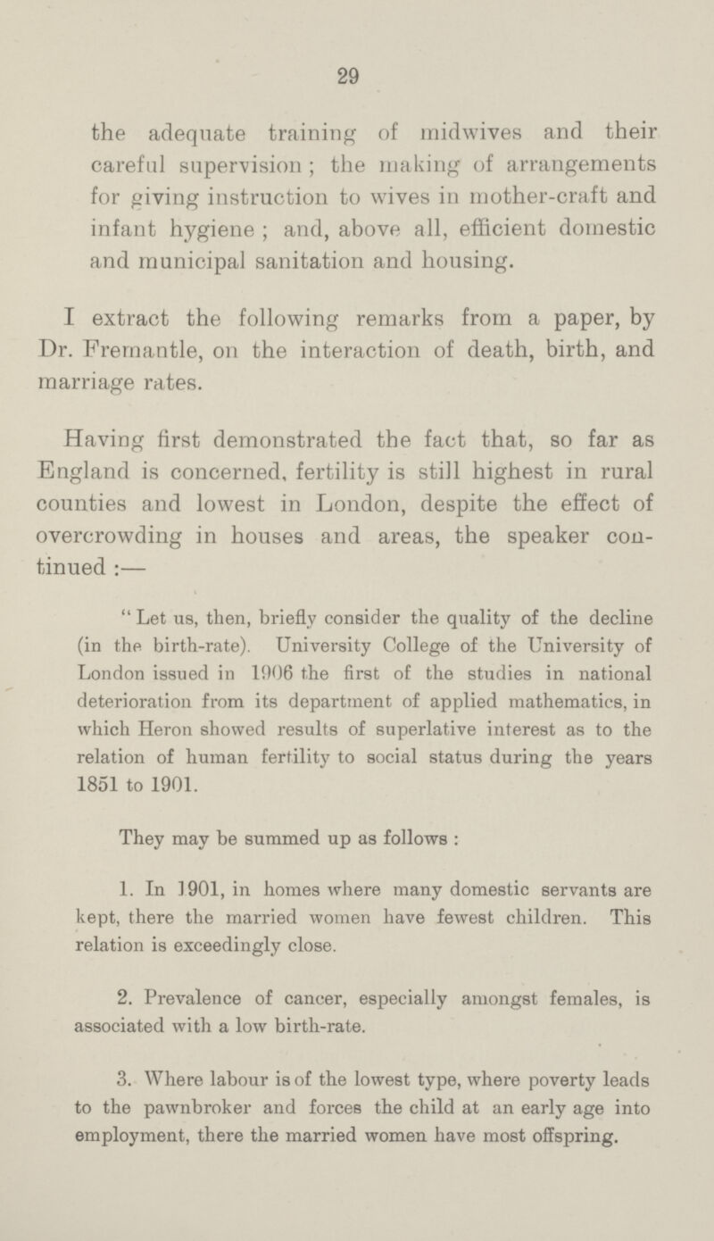 29 the adequate training of midwives and their careful supervision; the making of arrangements for giving instruction to wives in mother-craft and infant hygiene; and, above all, efficient domestic and municipal sanitation and housing. I extract the following remarks from a paper, by Dr. Fremantle, on the interaction of death, birth, and marriage rates. Having first demonstrated the fact that, so far as England is concerned, fertility is still highest in rural counties and lowest in London, despite the effect of overcrowding in houses and areas, the speaker con tinued:— Let us, then, briefly consider the quality of the decline (in the birth-rate). University College of the University of London issued in 1906 the first of the studies in national deterioration from its department of applied mathematics, in which Heron showed results of superlative interest as to the relation of human fertility to social status during the years 1851 to 1901. They may be summed up as follows : 1. In 1901, in homes where many domestic servants are kept, there the married women have fewest children. This relation is exceedingly close. 2. Prevalence of cancer, especially amongst females, is associated with a low birth-rate. 3. Where labour is of the lowest type, where poverty leads to the pawnbroker and forces the child at an early age into employment, there the married women have most offspring.