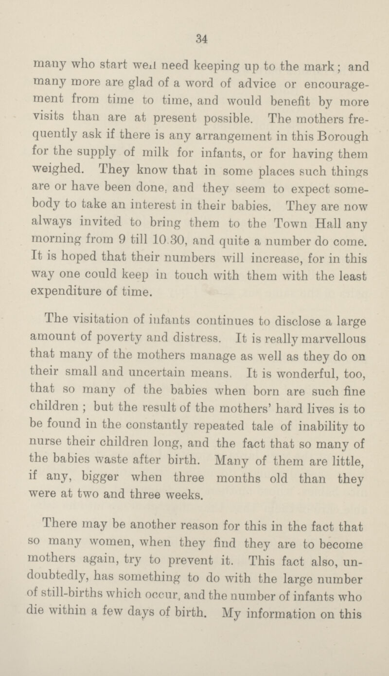 34 many who start well need keeping up to the mark; and many more are glad of a word of advice or encourage¬ ment from time to time, and would benefit by more visits than are at present possible. The mothers fre¬ quently ask if there is any arrangement in this Borough for the supply of milk for infants, or for having them weighed. They know that in some places such things are or have been done and they seem to expect some¬ body to take an interest in their babies. They are now always invited to bring them to the Town Hall any morning from 9 till 10.30, and quite a number do come. It is hoped that their numbers will increase, for in this way one could keep in touch with them with the least expenditure of time. The visitation of infants continues to disclose a large amount of poverty and distress. It is really marvellous that many of the mothers manage as well as they do on their small and uncertain means. It is wonderful, too, that so many of the babies when born are such fine children; but the result of the mothers' hard lives is to be found in the constantly repeated tale of inability to nurse their children long, and the fact that so many of the babies waste after birth. Many of them are little, if any, bigger when three months old than they were at two and three weeks. There may be another reason for this in the fact that so many women, when they find they are to become mothers again, try to prevent it. This fact also, un¬ doubtedly, has something to do with the large number of still-births which occur, and the number of infants who die within a few days of birth. My information on this