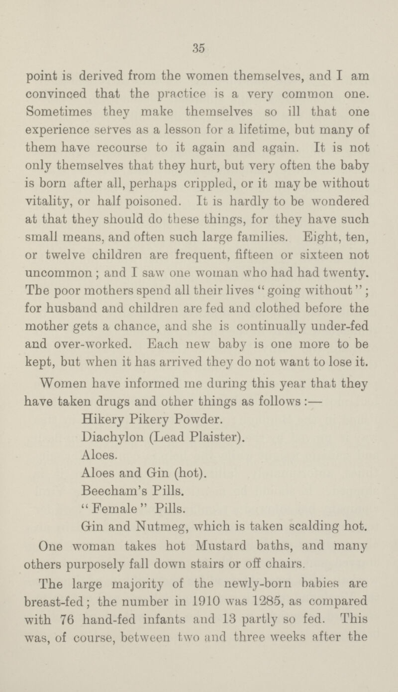 35 point is derived from the women themselves, and I am convinced that the practice is a very common one. Sometimes they make themselves so ill that one experience serves as a lesson for a lifetime, but many of them have recourse to it again and again. It is not only themselves that they hurt, but very often the baby is born after all, perhaps crippled, or it may be without vitality, or half poisoned. It is hardly to be wondered at that they should do these things, for they have such small means, and often such large families. Bight, ten, or twelve children are frequent, fifteen or sixteen not uncommon; and I saw one woman who had had twenty. The poor mothers spend all their lives going without; for husband and children are fed and clothed before the mother gets a chance, and she is continually under-fed and over-worked. Each new baby is one more to be kept, but when it has arrived they do not want to lose it. Women have informed me during this year that they have taken drugs and other things as follows:— Hikery Pikery Powder. Diachylon (Lead Plaister). Aloes. Aloes and Grin (hot). Beecham's Pills. Female Pills. Gin and Nutmeg, which is taken scalding hot. One woman takes hot Mustard baths, and many others purposely fall down stairs or off chairs. The large majority of the newly-born babies are breast-fed; the number in 1910 was 1285, as compared with 76 hand-fed infants and 13 partly so fed. This was, of course, between two and three weeks after the