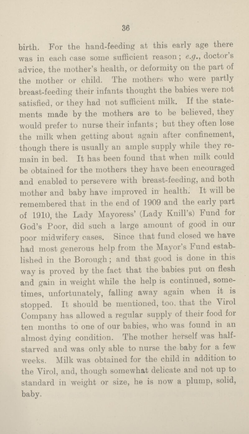 36 birth. For the hand-feeding at this early age there was in each case some sufficient reason; e.g., doctor's advice, the mother's health, or deformity on the part of the mother or child. The mothers who were partly breast-feeding their infants thought the babies were not satisfied, or they had not sufficient milk. If the state¬ ments made by the mothers are to be believed, they would prefer to nurse their infants; but they often lose the milk when getting about again after confinement, though there is usually an ample supply while they re¬ main in bed. It has been found that when milk could be obtained for the mothers they have been encouraged and enabled to persevere with breast-feeding, and both mother and baby have improved in health. It will be remembered that in the end of 1909 and the early part of 1910, the Lady Mayoress' (Lady Knill's) Fund for God's Poor, did such a large amount of good in our poor midwifery cases. Since that fund closed we have had most generous help from the Mayor's Fund estab¬ lished in the Borough; and that good is done in this way is proved by the fact that the babies put on flesh and gain in weight while the help is continued, some¬ times, unfortunately, falling away again when it is stopped. It should be mentioned, too. that the Virol Company has allowed a regular supply of their food for ten months to one of our babies, who was found in an almost dying condition. The mother herself was half¬ starved and was only able to nurse the baby for a few weeks. Milk was obtained for the child in addition to the Virol, and, though somewhat delicate and not up to standard in weight or size, he is now a plump, solid, baby.