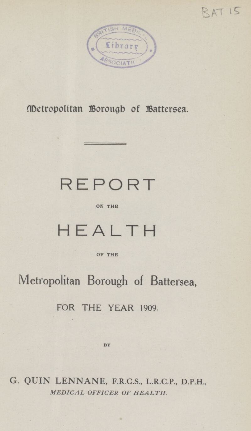 BAT 15 Metropolitan Borough of Battersea. REPORT on the H EALTH of the Metropolitan Borough of Battersea, FOR THE YEAR 1909. by G. QUIN LENNANE, F.R.C.S., L.R.C.P., D.P.H., MEDICAL OFFICER OF HEALTH.