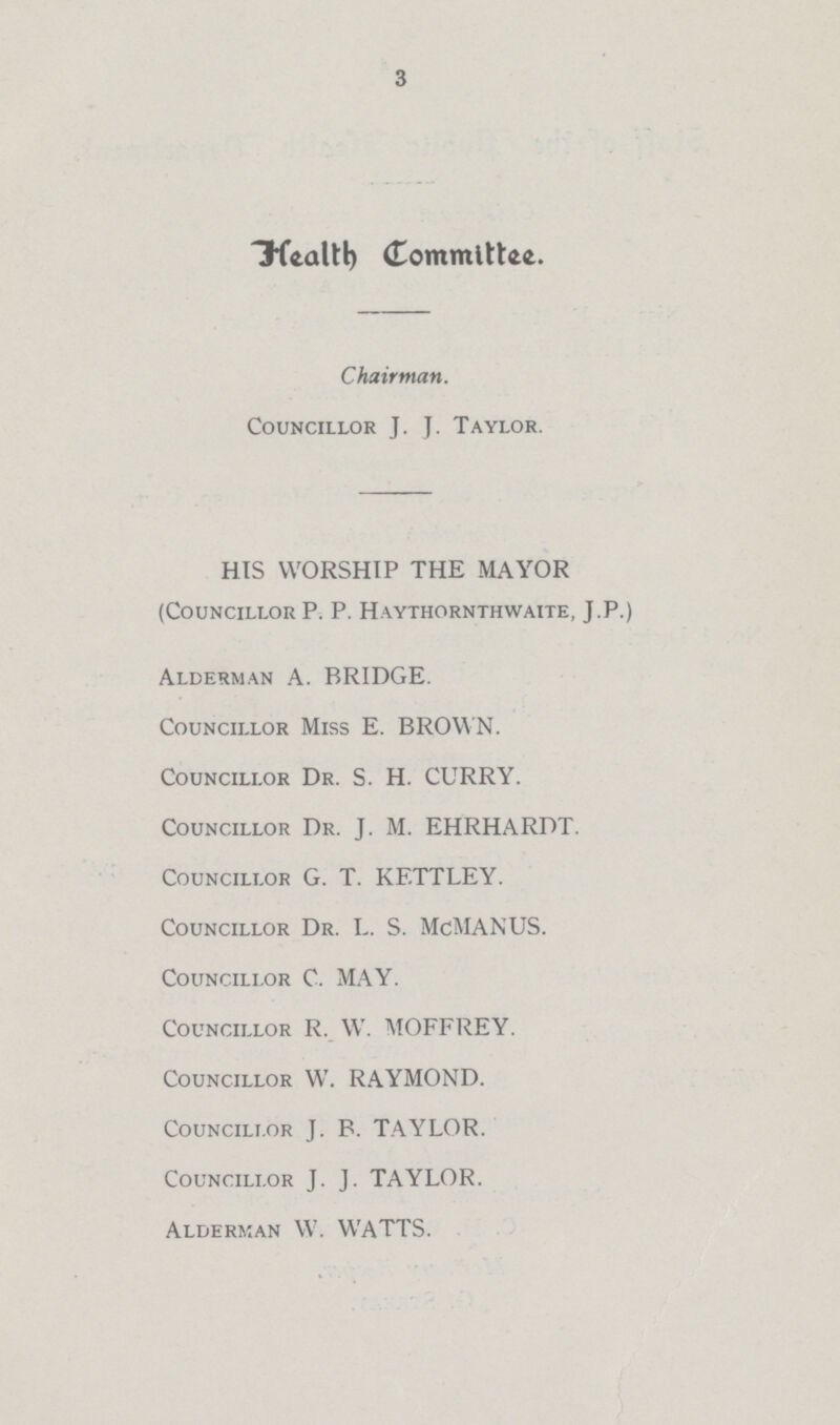 3 Health Committee. Chairman. Councillor J. J. Taylor. HIS WORSHIP THE MAYOR (Councillor P. P. Haythornthwaite, J.P.) Alderman A. BRIDGE. Councillor Miss E. BROWN. Councillor Dr. S. H. CURRY. Councillor Dr. J. M. EHRHARDT. Councillor G. T. KF.TTLEY. Councillor Dr. L. S. McMANUS. Councillor C. MAY. Councillor R. W. MOFFREY. Councillor W. RAYMOND. Councillor J. B. TAYLOR. Councillor J. J. TAYLOR. Alderman W. WATTS.