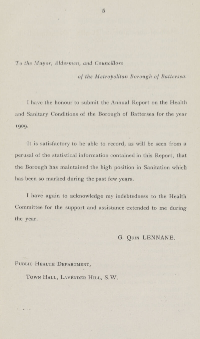 5 To the Mayor, Aldermen, and Councillors of the Metropolitan Borough of Battersea. I have the honour to submit the Annual Report on the Health and Sanitary Conditions of the Borough of Battersea for the year 1909. It is satisfactory to be able to record, as will be seen from a perusal of the statistical information contained in this Report, that the Borough has maintained the high position in Sanitation which has been so marked during the past few years. I have again to acknowledge my indebtedness to the Health Committee for the support and assistance extended to me during the year. G. Quin LENNANE. Public Health Department, Town Hall, Lavender Hill, S.W.