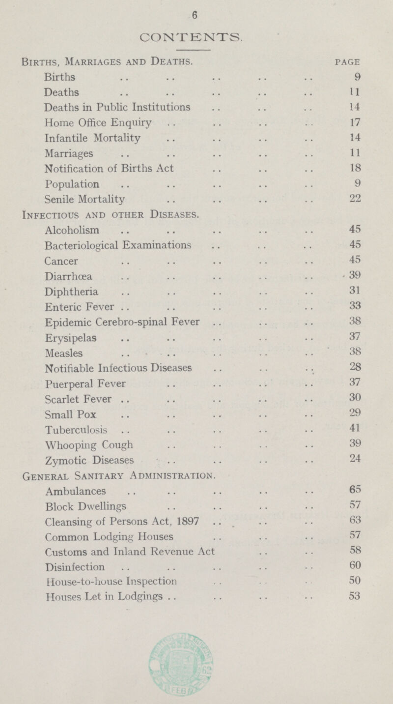 6 CONTENTS. Births, Marriages and Deaths. page Births 9 Deaths 11 Deaths in Public Institutions 14 Home Office Enquiry 17 Infantile Mortality 14 Marriages 11 Notification of Births Act 18 Population 9 Senile Mortality 22 Infectious and other Diseases. Alcoholism 45 Bacteriological Examinations 45 Cancer 45 Diarrhoea 39 Diphtheria 31 Enteric Fever 33 Epidemic Cerebro-spinal Fever 38 Erysipelas 37 Measles 38 Notifiable Infectious Diseases 28 Puerperal Fever 37 Scarlet Fever 30 Small Pox 29 Tuberculosis 41 Whooping Cough 39 Zymotic Diseases 24 General Sanitary Administration. Ambulances 65 Block Dwellings 57 Cleansing of Persons Act, 1897 63 Common Lodging Houses 57 Customs and Inland Revenue Act 58 Disinfection 60 House-to-house Inspection 50 Houses Let in Lodgings 53