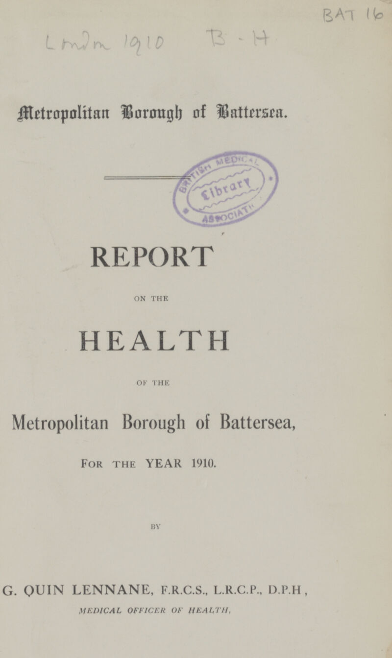 BAT 16 ??? 1910 B. H Metropolitan Borough of Battersea. t REPORT on the HEALTH of the Metropolitan Borough of Battersea, For the YEAR 1910. by G. QUIN LENNANE, F.R.C.S., L.R.C.P., D.P.H, MEDICAL OFFICER OF HEALTH,