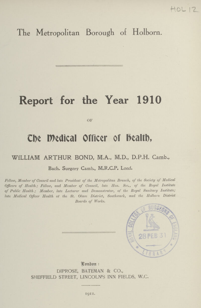 HOL 12 The Metropolitan Borough of Holborn. Report for the Year 1910 OF The Medical Officer of Health, WILLIAM ARTHUR BOND, M.A., M.D., D.P.H. Camb., Bach. Surgery Camb., M.R.C.P, Lond. Fellow, Member of Council and late President of the Metropolitan Branch, of the Society of Medical Officers of Health; Fellow, and Member of Council, late Hon. Sec., of the Royal Institute of Public Health; Member, late Lecturer and Demonstrator, of the Royal Sanitary Institute; late Medical Officer Health of the St. Olave District, Southwark, and the Holborn District Boards of Works. London: DIPROSE, BATEMAN & CO., SHEFFIELD STREET, LINCOLN'S INN FIELDS, W.C. 1911.