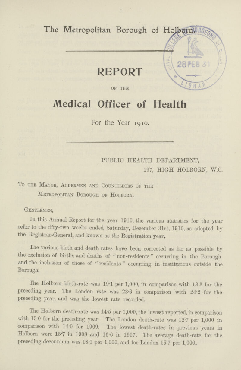 The Metropolitan Borough of REPORT of the Medical Officer of Health For the Year 1910. PUBLIC HEALTH DEPARTMENT, 197, HIGH HOLBORN, W.C. To the Mayor, Aldermen and Councillors of the Metropolitan Borough of Holborn. Gentlemen, In this Annual Report for the year 1910, the various statistics for the year refer to the fifty-two weeks ended Saturday, December 31st, 1910, as adopted by the Registrar-General, and known as the Registration year. The various birth and death rates have been corrected as far as possible by the exclusion of births and deaths of non-residents occurring in the Borough and the inclusion of those of residents occurring in institutions outside the Borough. The Holborn birth-rate was 19.1 per 1,000, in comparison with 18.3 for the preceding year. The London rate was 23.6 in comparison with 24.2 for the preceding year, and was the lowest rate recorded. The Holborn death-rate was 14.5 per 1,000, the lowest reported, in comparison with 15.0 for the preceding year. The London death-rate was 12.7 per 1,000 in comparison with 14.0 for 1909. The lowest death-rates in previous years in Holborn were 15.7 in 1908 and 16.6 in 1907. The average death-rate for the preceding decennium was 18.1 per 1,000, and for London 15.7 per 1,000.