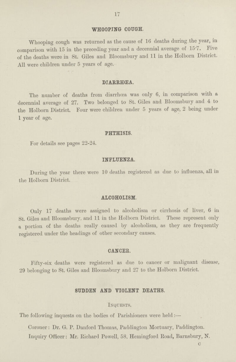 17 WHOOPING COUGH. Whooping cough was returned as the cause of 16 deaths during the year, in comparison with 15 in the preceding year and a decennial average of 15.7. Five of the deaths were in St. Giles and Bloomsbury and 11 in the Holborn District. All were children under 5 years of age. DIARRHEA. The number of deaths from diarrhœa was only 6, in comparison with a decennial average of 27. Two belonged to St. Giles and Bloomsbury and 4 to the Holborn District. Four were children under 5 years of age, 2 being under 1 year of age. PHTHISIS. For details see pages 22-24. INFLUENZA. During the year there were 10 deaths registered as due to influenza, all in the Holborn District. ALCOHOLISM. Only 17 deaths were assigned to alcoholism or cirrhosis of liver, 6 in St. Giles and Bloomsbury. and 11 in the Holborn District. These represent only a portion of the deaths really caused by alcoholism, as they are frequently registered under the headings of other secondary causes. CANCER. Fifty-six deaths were registered as due to cancer or malignant disease, 29 belonging to St. Giles and Bloomsbury and 27 to the Holborn District. SUDDEN AND VIOLENT DEATHS. Inquests. The following inquests on the bodies of Parishioners were held Coroner: Dr. G. P. Danford Thomas, Paddington Mortuary, Paddington. Inquiry Officer: Mr. Richard Powell, 58, Hemingford Road, Barnsbury, N. c