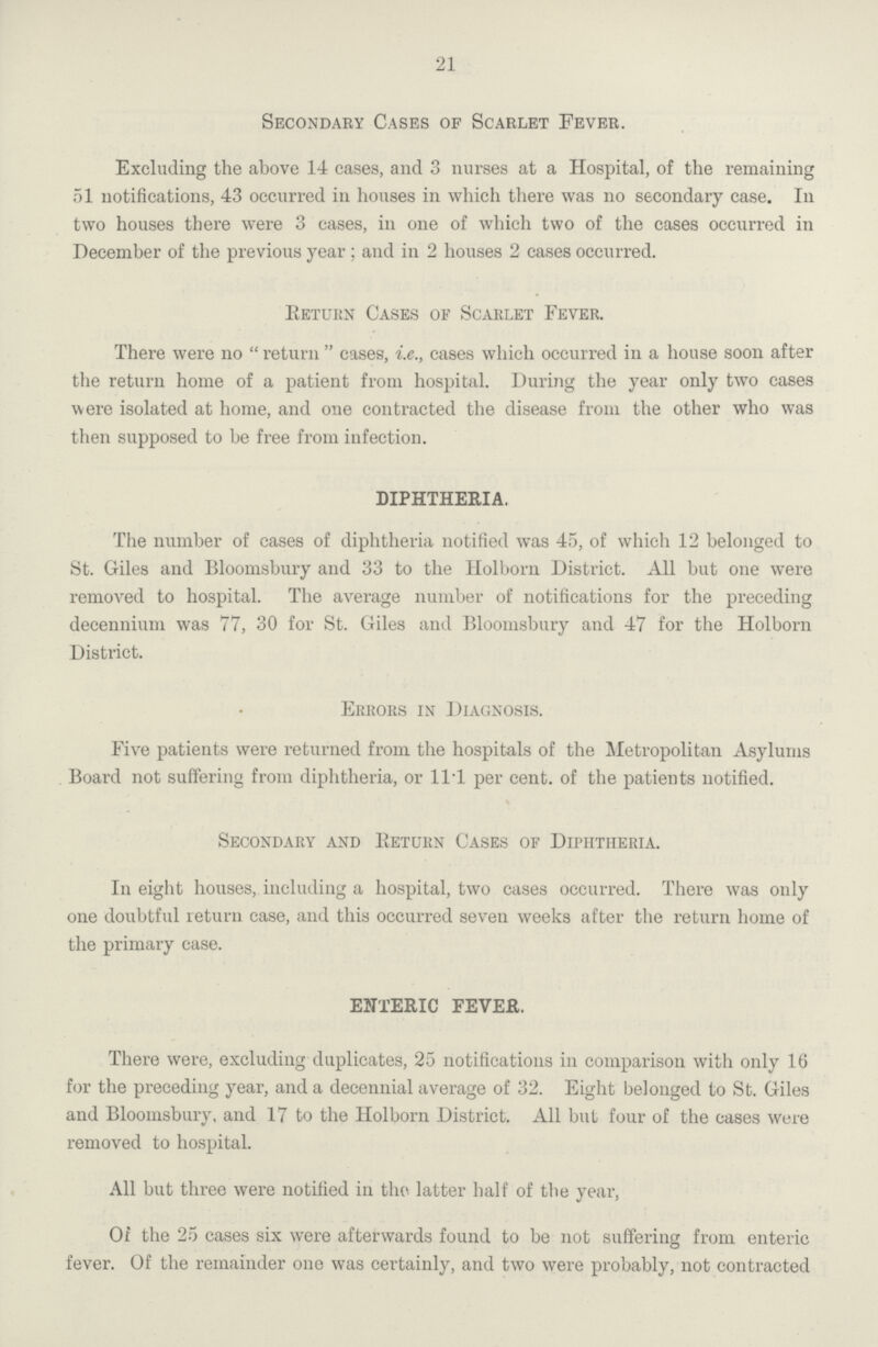 21 Secondary Cases of Scarlet Fever. Excluding the above 14 eases, and 3 nurses at a Hospital, of the remaining 51 notifications, 43 occurred in houses in which there was no secondary case. In two houses there were 3 cases, in one of which two of the cases occurred in December of the previous year ; and in 2 houses 2 cases occurred. Return Cases of Scarlet Fever. There were no return cases, i.e., cases which occurred in a house soon after the return home of a patient from hospital. During the year only two cases were isolated at home, and one contracted the disease from the other who was then supposed to be free from infection. DIPHTHERIA. The number of cases of diphtheria notified was 45, of which 12 belonged to St. Giles and Bloomsbury and 33 to the Holborn District. All but one were removed to hospital. The average number of notifications for the preceding decennium was 77, 30 for St. Giles and Bloomsbury and 47 for the Holborn District. Errors in Diagnosis. Five patients were returned from the hospitals of the Metropolitan Asylums Board not suffering from diphtheria, or 11.1 per cent. of the patients notified. Secondary and return Cases of Diphtheria. In eight houses, including a hospital, two cases occurred. There was only one doubtful return case, and this occurred seven weeks after the return home of the primary case. ENTERIC FEVER. There were, excluding duplicates, 25 notifications in comparison with only 16 for the preceding year, and a decennial average of 32. Eight belonged to St. Giles and Bloomsbury, and 17 to the Holborn District. All but four of the cases were removed to hospital. All but three were notified in the latter half of the year, Of the 25 cases six were afterwards found to be not suffering from enteric fever. Of the remainder one was certainly, and two were probably, not contracted