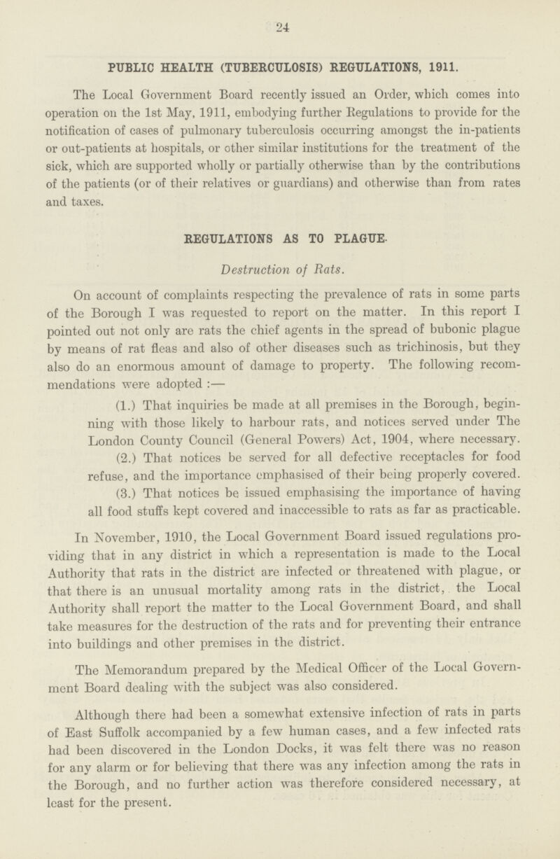 24 PUBLIC HEALTH (TUBERCULOSIS) REGULATIONS, 1911. The Local Government Board recently issued an Order, which comes into operation on the 1st May, 1911, embodying further Regulations to provide for the notification of cases of pulmonary tuberculosis occurring amongst the in-patients or out-patients at hospitals, or other similar institutions for the treatment of the sick, which are supported wholly or partially otherwise than by the contributions of the patients (or of their relatives or guardians) and otherwise than from rates and taxes. REGULATIONS AS TO PLAGUE. Destruction of Rats. On account of complaints respecting the prevalence of rats in some parts of the Borough I was requested to report on the matter. In this report I pointed out not only are rats the chief agents in the spread of bubonic plague by means of rat fleas and also of other diseases such as trichinosis, but they also do an enormous amount of damage to property. The following recom mendations were adopted:— (1.) That inquiries be made at all premises in the Borough, begin ning with those likely to harbour rats, and notices served under The London County Council (General Powers) Act, 1904, where necessary. (2.) That notices be served for all defective receptacles for food refuse, and the importance emphasised of their being properly covered. (3.) That notices be issued emphasising the importance of having all food stuffs kept covered and inaccessible to rats as far as practicable. In November, 1910, the Local Government Board issued regulations pro viding that in any district in which a representation is made to the Local Authority that rats in the district are infected or threatened with plague, or that there is an unusual mortality among rats in the district, the Local Authority shall report the matter to the Local Government Board, and shall take measures for the destruction of the rats and for preventing their entrance into buildings and other premises in the district. The Memorandum prepared by the Medical Officer of the Local Govern ment Board dealing with the subject was also considered. Although there had been a somewhat extensive infection of rats in parts of East Suffolk accompanied by a few human cases, and a few infected rats had been discovered in the London Docks, it was felt there was no reason for any alarm or for believing that there was any infection among the rats in the Borough, and no further action was therefore considered necessary, at least for the present.