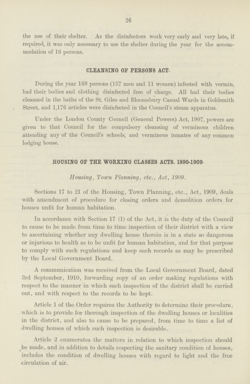 26 the use of their shelter. As the disinfectors work very early and very late, if required, it was only necessary to use the shelter during the year for the accom modation of 16 persons. CLEANSING OF PERSONS ACT. During the year 168 persons (157 men and 11 women) infested with vermin, had their bodies and clothing disinfected free of charge. All had their bodies cleansed in the baths of the St. Giles and Bloomsbury Casual Wards in Goldsmith Street, and 1,176 articles were disinfected in the Council's steam apparatus. Under the London County Council (General Powers) Act, 1907, powers are given to that Council for the compulsory cleansing of verminous children attending any of the Council's schools, and verminous inmates of any common lodging house. HOUSING OF THE WORKING CLASSES ACTS, 1890-1909. Housing, Town Planning, etc., Act, 1909. Sections 17 to 21 of the Housing, Town Planning, etc., Act, 1909, deals with amendment of procedure for closing orders and demolition orders for houses unfit for human habitation. In accordance with Section 17 (1) of the Act, it is the duty of the Council to cause to be made from time to time inspection of their district with a view to ascertaining whether any dwelling house therein is in a state so dangerous or injurious to health as to be unfit for human habitation, and for that purpose to comply with such regulations and keep such records as may be prescribed by the Local Government Board. A communication was received from the Local Government Board, dated 3rd September, 1910, forwarding copy of an order making regulations with respect to the manner in which such inspection of the district shall be carried out, and with respect to the records to be kept. Article 1 of the Order requires the Authority to determine their procedure. which is to provide for thorough inspection of the dwelling houses or localities in the district, and also to cause to be prepared, from time to time a list of dwelling houses of which such inspection is desirable. Article 2 enumerates the matters in relation to which inspection should be made, and in addition to details respecting the sanitary condition of houses, includes the condition of dwelling houses with regard to light and the free circulation of air.