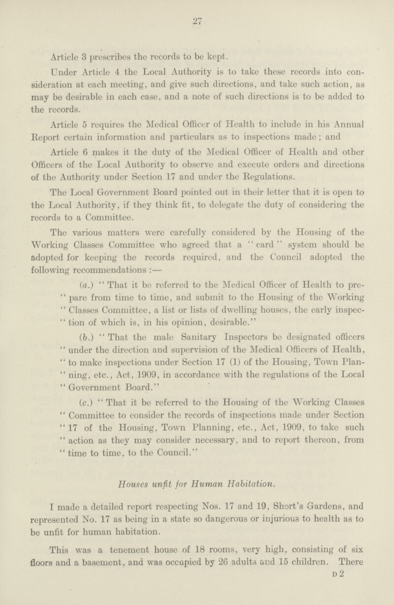 27 Article 3 proscribes the records to be kept. Under Article 4 the Local Authority is to take these records into con sideration at each meeting, and give such directions, and take such action, as may be desirable in each case, and a note of such directions is to be added to the records. Article 5 requires the Medical Officer of Health to include in his Annual Report certain information and particulars as to inspections made; and Article 6 makes it the duty of the Medical Officer of Health and other Officers of the Local Authority to observe and execute orders and directions of the Authority under Section 17 and under the Regulations. The Local Government Board pointed out in their letter that it is open to the Local Authority, if they think fit, to delegate the duty of considering the records to a Committee. The various matters were carefully considered by the Housing of the Working Classes Committee who agreed that a card system should be adopted for keeping the records required, and the Council adopted the following recommendations:— (a.) That it be referred to the Medical Officer of Health to pre pare from time to time, and submit to the Housing of the Working Classes Committee, a list or lists of dwelling houses, the early inspec  tion of which is, in his opinion, desirable. (b.) That the male Sanitary Inspectors be designated officers under the direction and supervision of the Medical Officers of Health, to make inspections under Section 17 (1) of the Housing, Town Plan ning, etc., Act, 1909, in accordance with the regulations of the Local Government Board. (c.) That it be referred to the Housing of the Working Classes Committee to consider the records of inspections made under Section 17 of the Housing, Town Planning, etc., Act, 1909, to take such action as they may consider necessary, and to report thereon, from time to time, to the Council. Houses unfit for Human Habitation. I made a detailed report respecting Nos. 17 and 19, Short's Gardens, and represented No. 17 as being in a state so dangerous or injurious to health as to be unfit for human habitation. This was a tenement house of 18 rooms, very high, consisting of six floors and a basement, and was occupied by 26 adults and 15 children. There d 2