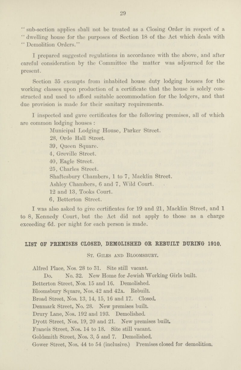 29 sub-section applies shall not be treated as a Closing Order in respect of a dwelling house for the purposes of Section 18 of the Act which deals with Demolition Orders. I prepared suggested regulations in accordance with the above, and after careful consideration by the Committee the matter was adjourned for the present. Section 35 exempts from inhabited house duty lodging houses for the working classes; upon production of a certificate that the house is solely con structed and used to afford suitable accommodation for the lodgers, and that due provision is made for their sanitary requirements. I inspected and gave certificates for the following premises, all of which are common lodging houses : Municipal Lodging House, Parker Street. 28, Orde Hall Street. 39, Queen Square. 4, Greville Street. 40, Eagle Street. 25, Charles Street. Shaftesbury Chambers, 1 to 7, Macklin Street. Ashley Chambers, 6 and 7, Wild Court. 12 and 13, Tooks Court. 6, Betterton Street. I was also asked to give certificates for 19 and 21, Macklin Street, and 1 to 8, Kennedy Court, but the Act did not apply to those as a charge exceeding 6d. per night for each person is made. LIST OF PREMISES CLOSED, DEMOLISHED OR REBUILT DURING 1910. St. Giles and Bloomsbury. Alfred Place, Nos. 28 to 31. Site still vacant. Do. No. 32. New Home for Jewish Working Girls built. Betterton Street, Nos. 15 and 16. Demolished. Bloomsbury Square, Nos. 42 and 42a. Rebuilt. Broad Street, Nos. 13, 14, 15, 16 and 17. Closed. Denmark Street, No. 28. New premises built. Drury Lane, Nos. 192 and 193. Demolished. Dyott Street, Nos. 19, 20 and 21. New premises built. Francis Street, Nos. 14 to 18. Site still vacant. Goldsmith Street, Nos. 3, 5 and 7. Demolished. Gower Street, Nos. 44 to 54 (inclusive.) Premises closed for demolition.