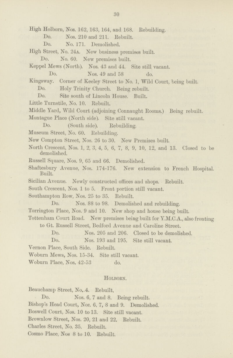 30 High Holborn, Nos. 162, 163, 164, and 168. Rebuilding. Do. Nos. 210 and 211. Rebuilt. Do. No. 171. Demolished. High Street, No. 24a. New business premises built. Do. No. 60. New premises built. Keppel Mews (North). Nos. 43 and 44. Site still vacant. Do. Nos. 49 and 58 do. Kings way. Corner of Keeley Street to No. 1, Wild Court, being built. Do. Holy Trinity Church. Being rebuilt. Do. Site south of Lincoln House. Built. Little Turnstile, No. 10. Rebuilt. Middle Yard, Wild Court (adjoining Connaught Rooms.) Being rebuilt. Montague Place (North side). Site still vacant. Do. (South side). Rebuilding. Museum Street, No. 60. Rebuilding. New Compton Street, Nos. 26 to 30. New Premises built. North Crescent, Nos. 1, 2, 3, 4, 5, 6, 7, 8, 9, 10, 12, and 13. Closed to be demolished. Russell Square, Nos. 9, 65 and 66. Demolished. Shaftesbury Avenue, Nos. 174-176. New extension to French Hospital. Built. Sicilian Avenue. Newly constructed offices and shops. Rebuilt. South Crescent, Nos. 1 to 5. Front portion still vacant. Southampton Row, Nos. 25 to 35. Rebuilt. Do. Nos. 88 to 98. Demolished and rebuilding. Torrington Place, Nos. 9 and 10. New shop and house being built. Tottenham Court Road. New premises being built for Y.M.C.A., also fronting to Gt. Russell Street, Bedford Avenue and Caroline Street. Do. Nos. 205 and 206. Closed to be demolished. Do. Nos. 193 and 195. Site still vacant. Vernon Place, South Side. Rebuilt. Woburn Mews, Nos. 15-34. Site still vacant. Woburn Place, Nos. 42-53 do. Holborn. Beauchamp Street, No. 4. Rebuilt, Do. Nos. 6, 7 and 8. Being rebuilt. Bishop's Head Court, Nos. 6, 7, 8 and 9. Demolished. Boswell Court, Nos. 10 to 13. Site still vacant. Brownlow Street, Nos. 20, 21 and 22, Rebuilt. Charles Street, No. 35. Rebuilt. Cosmo Place, Nos 8 to 10. Rebuilt.