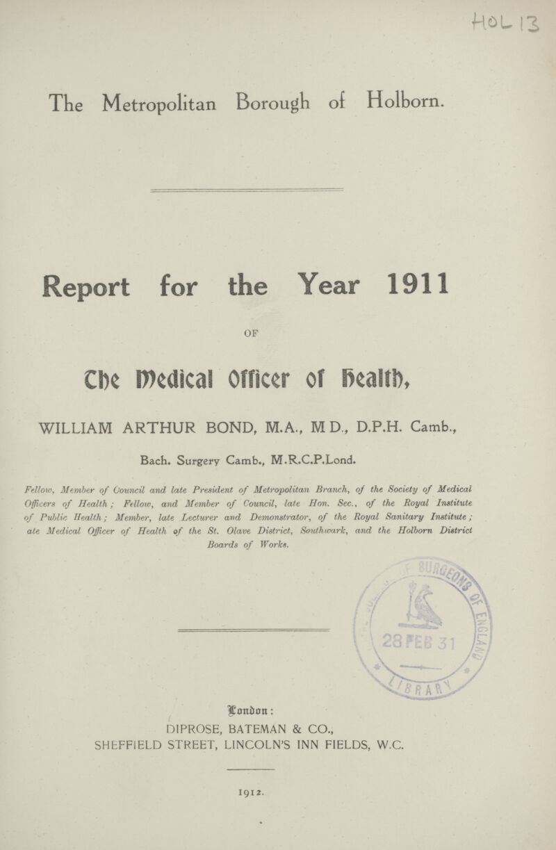 HOL 13 The Metropolitan Borough of Holborn. Report for the Year 1911 OF The medical Officer of health, WILLIAM ARTHUR BOND, M.A., M D„ D.P.H. Camb, Bach. Surgery Camb., M.R.C.P.Lond. Fellow, Member of Council and late President of Metropolitan Branch, oj the Society of Medical Officers of Health; Fellow, and Member of Council, late Hon. Sec., of the Royal Institute of Public Health; Member, late Lecturer and Demonstrator, of the Royal Sanitary Institute; ate Medical Officer of Health of the St. Olave District, Southwarlc, and the Holborn District Boards of Works. London : D1PROSE, BATEMAN & CO., SHEFFIELD STREET, LINCOLN'S INN FIELDS, W.C. 1912.