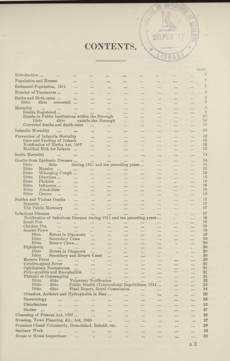 CONTENTS. Page. Introduction 5 Population and Houses 7 Estimated Population, 1911 7 Number of Tenements 8 Births aud Birth-rates 8 Ditto ditto corrected 9 Mortality 9 Deaths Registered 9 Deaths in Public Institutions within the Borough 10 Ditto ditto outside the Borough 10 Corrected deaths and death-rates 10 Infantile Mortality 10 Prevention of Infantile Mortality 12 Care and Feeding of Infants 12 Notification of Births Act, 1907 12 Modified Milk lor Infants 13 Senile Mortality 14 Deaths from Epidemic Diseases 14 Ditto ditto during 1911 and ten preceding years 15 Ditto Measles 15 Ditto Whooping Cough 16 Ditto Diarrhœa 16 Ditto Phthisis 16 Ditto Influenza 16 Ditto Alcoholism 16 Ditto Cancer 16 Sudden and Violent Deaths 17 Inquests 17 The Public Mortuary 17 Infectious Diseases 17 Notification of Infectious Diseases during 1911 and ten preceding years 18 Small Pox 19 Chicken Pox 19 Scarlet Fever 19 Ditto Errors in Diagnosis 19 Ditto Secondary Cases 20 Ditto Return Cases 20 Diphtheria 20 Ditto Errors in Diagnosis 20 Ditto Secondary and Return Cases 20 Enteric Fever 20 Cerebro-spinal Fever 21 Ophthalmia Neonatorum 21 Polio-myelitis and Encephalitis 21 Phthisis or Consumption 21 Ditto ditto Voluntary Notification 22 Ditto ditto Public Health (Tuberculosis) Regulations, 1911 23 Ditto ditto Final Report, Royal Commission 24 Glanders, Anthrax and Hydrophobia in Man 26 Bacteriology 26 Disinfections 26 Shelter 27 Cleansing of Persons Act, 1897 27 Housing, Town Planning, &c., Act, 1909 27 Premises Closed Voluntarily, Demolished, Rebuilt, etc. 29 Sanitary Work 32 House to House Inspections 32 A 2