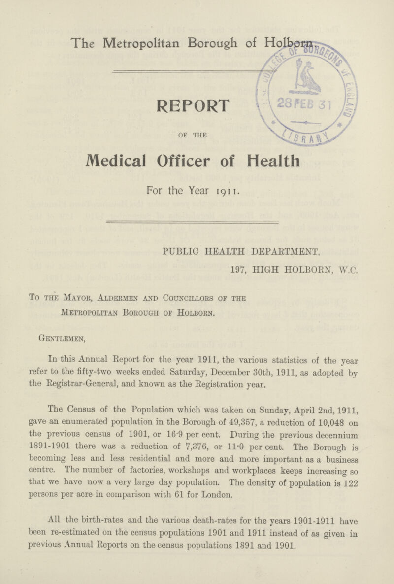 The Metropolitan Borough of Holborn. REPORT of the Medical Officer of Health For the Year 1911. PUBLIC HEALTH DEPARTMENT, 197, HIGH HOLBORN, W.C. To the Mayor, Aldermen and Councillors of the Metropolitan Borough of Holborn. Gentlemen, In this Annual Report for the year 1911, the various statistics of the year refer to the fifty-two weeks ended Saturday, December 30th, 1911, as adopted by the Registrar-General, and known as the Registration year. The Census of the Population which was taken on Sunday, April 2nd, 1911, gave an enumerated population in the Borough of 49,357, a reduction of 10,048 on the previous census of 1901, or 169 per cent. During the previous decennium 1891-1901 there was a reduction of 7,376, or 11*0 per cent. The Borough is becoming less and less residential and more and more important as a business centre. The number of factories, workshops and workplaces keeps increasing so that we have now a very large day population. The density of population is 122 persons per acre in comparison with 61 for London. All the birth-rates and the various death-rates for the years 1901-1911 have been re-estimated on the census populations 1901 and 1911 instead of as given in previous Annual Reports on the census populations 1891 and 1901.