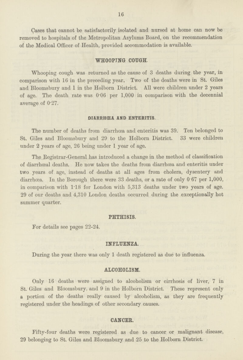 16 Cases that cannot be satisfactorily isolated and nursed at home can now be removed to hospitals of the Metropolitan Asylums Board, on the recommendation of the Medical Officer of Health, provided accommodation is available. WHOOPING COUGH Whooping cough was returned as the cause of 3 deaths during the year, in comparison with 16 in the preceding year. Two of the deaths were in St. Giles and Bloomsbury and 1 in the Holborn District. All were children under 2 years of age. The death rate was 0 06 per 1,000 in comparison with the decennial average of 0.27. diarrhœa and enteritis. The number of deaths from diarrhoea and enteritis was 39. Ten belonged to St. Giles and Bloomsbury and 29 to the Holborn District. 33 were children under 2 years of age, 26 being under 1 year of age. The Registrar-General has introduced a change in the method of classification of diarrhœal deaths. He now takes the deaths from diarrhoea and enteritis under two years of age, instead of deaths at all ages from cholera, dysentery and diarrhoea. In the Borough there were 33 deaths, or a rate of only 0 67 per 1,000, in comparison with 1.18 for London with 5,313 deaths under two years of age. 29 of our deaths and 4,310 London deaths occurred during the exceptionally hot summer quarter. PHTHISIS. For details see pages 22-24. INFLUENZA. During the year there was only 1 death registered as due to influenza. ALCOHOLISM. Only 16 deaths were assigned to alcoholism or cirrhosis of liver, 7 in St. Giles and Bloomsbury. and 9 in the Holborn District. These represent only a portion of the deaths really caused by alcoholism, as they are frequently registered under the headings of other secondary causes. CANCER. Fifty-four deaths were registered as due to cancer or malignant disease, 29 belonging to St. Giles and Bloomsbury and 25 to the Holborn District.