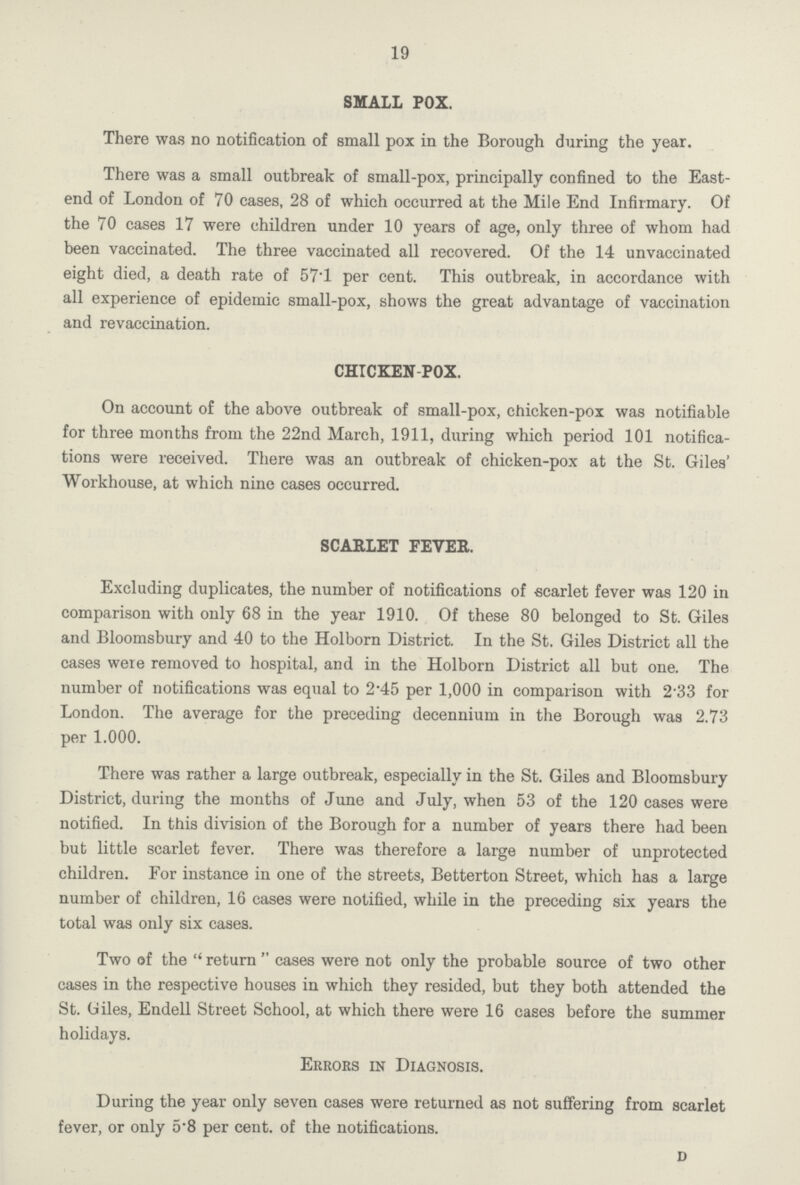 19 SMALL POX. There was no notification of small pox in the Borough during the year. There was a small outbreak of small-pox, principally confined to the East end of London of 70 cases, 28 of which occurred at the Mile End Infirmary. Of the 70 cases 17 were children under 10 years of age, only three of whom had been vaccinated. The three vaccinated all recovered. Of the 14 unvaccinated eight died, a death rate of 57.1 per cent. This outbreak, in accordance with all experience of epidemic small-pox, shows the great advantage of vaccination and revaccination. CHICKEN POX. On account of the above outbreak of small-pox, chicken-pox was notifiable for three months from the 22nd March, 1911, during which period 101 notifica tions were received. There was an outbreak of chicken-pox at the St. Giles' Workhouse, at which nine cases occurred. SCARLET FEVER. Excluding duplicates, the number of notifications of scarlet fever was 120 in comparison with only 68 in the year 1910. Of these 80 belonged to St. Giles and Bloomsbury and 40 to the Holborn District. In the St. Giles District all the cases were removed to hospital, and in the Holborn District all but one. The number of notifications was equal to 2.45 per 1,000 in comparison with 233 for London. The average for the preceding decennium in the Borough was 2.73 per 1.000. There was rather a large outbreak, especially in the St. Giles and Bloomsbury District, during the months of June and July, when 53 of the 120 cases were notified. In this division of the Borough for a number of years there had been but little scarlet fever. There was therefore a large number of unprotected children. For instance in one of the streets, Betterton Street, which has a large number of children, 16 cases were notified, while in the preceding six years the total was only six cases. Two of the return cases were not only the probable source of two other cases in the respective houses in which they resided, but they both attended the St. Giles, Endell Street School, at which there were 16 cases before the summer holidays. Errors in Diagnosis. During the year only seven cases were returned as not suffering from scarlet fever, or only 5.8 per cent. of the notifications. d