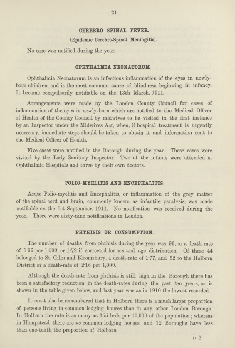 21 CEREBRO SPINAL FEVER. (Epidemic Cerebro-Spinal Meningitis). No case was notified during the year. OPHTHALMIA NEONATORUM. Ophthalmia Neonatorum is an infectious inflammation of the eyes in newly born children, and is the most common cause of blindness beginning in infancy. It became compulsorily notifiable on the 13th March, 1911. Arrangements were made by the London County Council for cases of inflammation of the eyes in newly-born which are notified to the Medical Officer of Health of the County Council by midwives to be visited in the first instance by an Inspector under the Midwives Act, when, if hospital treatment is urgently necessary, immediate steps should be taken to obtain it and information sent to the Medical Officer of Health. Five cases were notified in the Borough during the year. These cases were visited by the Lady Sanitary Inspector. Two of the infants were attended at Ophthalmic Hospitals and three by their own doctors. POLIO-MYELITIS AND ENCEPHALITIS. Acute Polio-myelitis and Encephalitis, or inflammation of the grey matter of the spinal cord and brain, commonly known as infantile paralysis, was made notifiable on the 1st September, 1911. No notification was received during the year. There were sixty-nine notifications in London. PHTHISIS OR CONSUMPTION. The number of deaths from phthisis during the year was 96, or a death-rate of 196 per 1,000, or 1.72 if corrected for sex and age. distribution. Of these 44 belonged to St. Giles and Bloomsbury, a death-rate of 1.77, and 52 to the Holborn District or a death-rate of 2.16 per 1,000. Although the death-rate from phthisis is still high in the Borough there has been a satisfactory reduction in the death-rates during the past ten years, as is shown in the table given below, and last year was as in 1910 the lowest recorded. It must also be remembered that in Holborn there is a much larger proportion of persons living in common lodging houses than in any other London Borough. In Holborn the rate is as many as 355 beds per 10,000 of the population; whereas in Hampstead there are no common lodging houses, and 12 Boroughs have less than one-tenth the proportion of Holborn. D 2