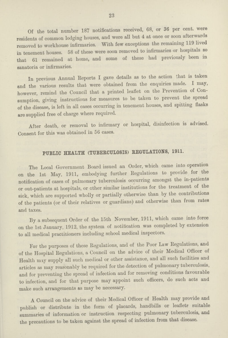 23 Of the total number 187 notifications received, 68, or 36 per cent. were residents of common lodging houses, and were all but 4 at once or soon afterwards removed to workhouse infirmaries. With few exceptions the remaining 119 lived in tenement houses. 58 of these were soon removed to infirmaries or hospitals so that 61 remained at home, and some of these had previously been in sanatoria or infirmaries. In previous Annual Reports I gave details as to the action that is taken and the various results that were obtained from the enquiries made. I may, however, remind the Council that a printed leaflet on the Prevention of Con sumption, giving instructions for measures to be taken to prevent the spread of the disease, is left in all cases occurring in tenement houses, and spitting flasks are supplied free of charge where required. After death, or removal to infirmary or hospital, disinfection is advised. Consent for this was obtained in 56 cases. PUBLIC HEALTH (TUBERCULOSIS) REGULATIONS, 1911. The Local Government Board issued an Order, which came into operation on the 1st May, 1911, embodying further Regulations to provide for the notification of cases of pulmonary tuberculosis occurring amongst the in-patients or out-patients at hospitals, or other similar institutions for the treatment of the sick, which are supported wholly or partially otherwise than by the contributions of the patients (or of their relatives or guardians) and otherwise than from rates and taxes. By a subsequent Order of the 15th November, 1911, which came into force on the 1st January, 1912, the system of notification was completed by extension to all medical practitioners including school medical inspectors. For the purposes of these Regulations, and of the Poor Law Regulations, and of the Hospital Regulations, a Council on the advice of their Medical Officer of Health may supply all such medical or other assistance, and all such facilities and articles as may reasonably be required for the detection of pulmonary tuberculosis, and for preventing the spread of infection and for removing conditions favourable to infection, and for that purpose may appoint such officers, do such acts and make such arrangements as may be necessary. A Council on the advice of their Medical Officer of Health may provide and publish or distribute in the form of placards, handbills or leaflets suitable summaries of information or instruction respecting pulmonary tuberculosis, and the precautions to be taken against the spread of infection from that disease.