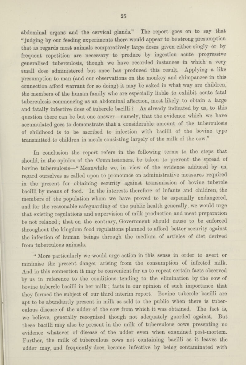 25 abdominal organs and the cervical glands. The report goes on to say that judging by our feeding experiments there would appear to be strong presumption that as regards most animals comparatively large doses given either singly or by frequent repetition are necessary to produce by ingestion acute progressive generalised tuberculosis, though we have recorded instances in which a very small dose administered but once has produced this result. Applying a like presumption to man (and our observations on the monkey and chimpanzee in this connection afford warrant for so doing) it may be asked in what way are children, the members of the human family who are especially liable to exhibit acute fatal tuberculosis commencing as an abdominal affection, most likely to obtain a large and fatally infective dose of tubercle bacilli ? As already indicated by us, to this question there can be but one answer—namely, that the evidence which we have accumulated goes to demonstrate that a considerable amount of the tuberculosis of childhood is to be ascribed to infection with bacilli of the bovine type transmitted to children in meals consisting largely of the milk of the cow. In conclusion the report refers in the following terms to the steps that should, in the opinion of the Commissioners, be taken to prevent the spread of bovine tuberculosis—Meanwhile we, in view of the evidence adduced by us, regard ourselves as called upon to pronounce on administrative measures required in the present for obtaining security against transmission of bovine tubercle bacilli by means of food. In the interests therefore of infants and children, the members of the population whom we have proved to be especially endangered, and for the reasonable safeguarding of the public health generally, we would urge that existing regulations and supervision of milk production and meat preparation be not relaxed; that on the contrary, Government should cause to be enforced throughout the kingdom food regulations planned to afford better security against the infection of human beings through the medium of articles of diet derived from tuberculous animals. More particularly we would urge action in this sense in order to avert or minimise the present danger arising from the consumption of infected milk. And in this connection it may be convenient for us to repeat certain facts observed by us in reference to the conditions tending to the elimination by the cow of bovine tubercle bacilli in her milk; facts in our opinion of such importance that they formed the subject of our third interim report. Bovine tubercle bacilli are apt to be abundantly present in milk as sold to the public when there is tuber culous disease of the udder of the cow from which it was obtained. The fact is, we believe, generally recognised though not adequately guarded against. But these bacilli may also be present in the milk of tuberculous cows presenting no evidence whatever of disease of the udder even when examined post-mortem. Further, the milk of tuberculous cows not containing bacilli as it leaves the udder may, and frequently does, become infective by being contaminated with