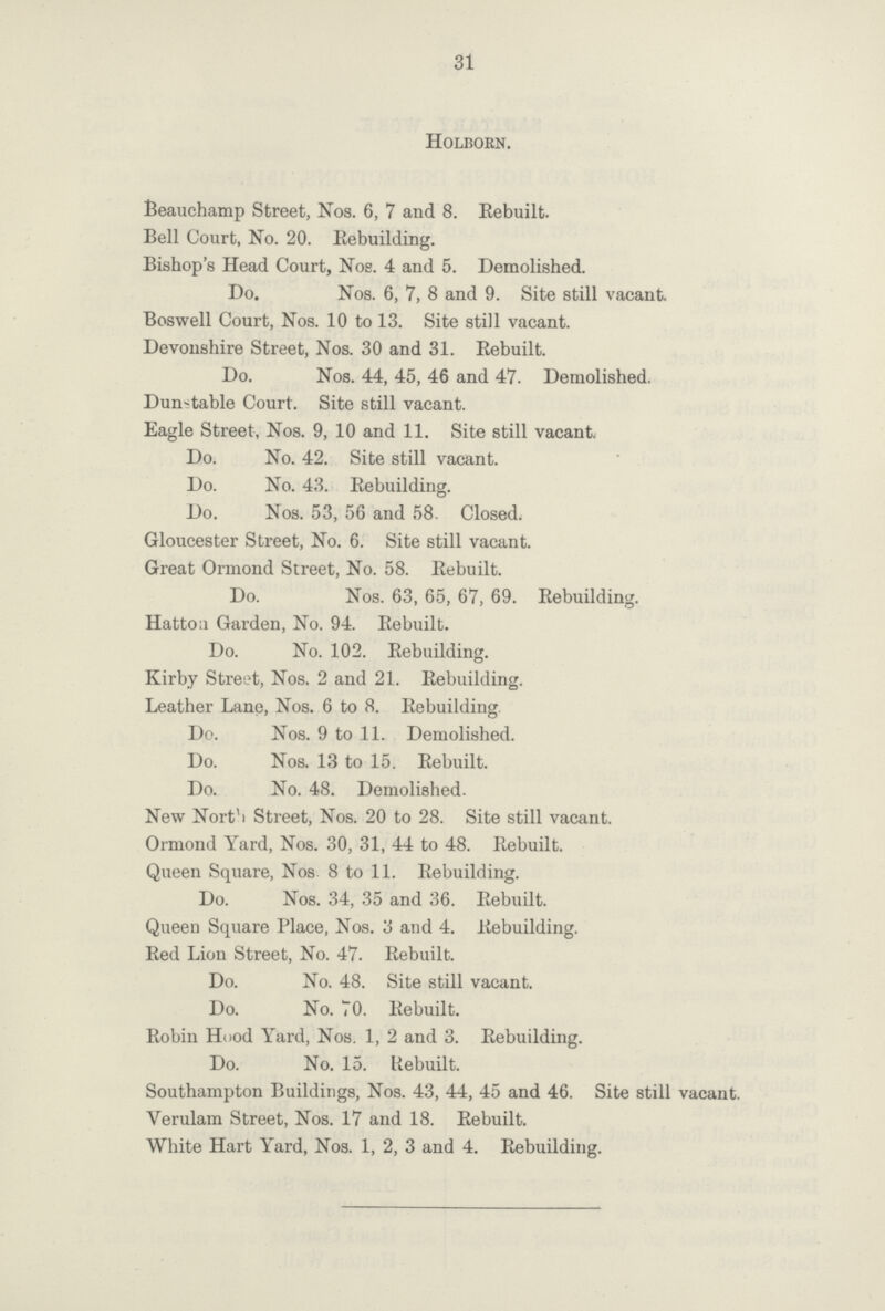 31 Holborn. Beauchamp Street, Nos. 6, 7 and 8. Eebuilt. Bell Court, No. 20. Rebuilding. Bishop's Head Court, Nos. 4 and 5. Demolished. Do. Nos. 6, 7, 8 and 9. Site still vacant Boswell Court, Nos. 10 to 13. Site still vacant. Devonshire Street, Nos. 30 and 31. Rebuilt. Do. Nos. 44, 45, 46 and 47. Demolished. Dunstable Court. Site still vacant. Eagle Street, Nos. 9, 10 and 11. Site still vacant. Do. No. 42. Site still vacant. Do. No. 43. Rebuilding. Do. Nos. 53, 56 and 58. Closed. Gloucester Street, No. 6. Site still vacant. Great Ormond Street, No. 58. Rebuilt. Do. Nos. 63, 65, 67, 69. Rebuilding. Hattou Garden, No. 94. Rebuilt. Do. No. 102. Rebuilding. Kirby Street, Nos. 2 and 21. Rebuilding. Leather Lane, Nos. 6 to 8. Rebuilding. Do. Nos. 9 to 11. Demolished. Do. Nos. 13 to 15. Rebuilt. Do. No. 48. Demolished. New North Street, Nos. 20 to 28. Site still vacant. Ormond Yard, Nos. 30, 31, 44 to 48. Rebuilt. Queen Square, Nos 8 to 11. Rebuilding. Do. Nos. 34, 35 and 36. Rebuilt. Queen Square Place, Nos. 3 and 4. Rebuilding. Red Lion Street, No. 47. Rebuilt. Do. No. 48. Site still vacant. Do. No. 70. Rebuilt. Robin Hood Yard, Nos. 1, 2 and 3. Rebuilding. Do. No. 15. Rebuilt. Southampton Buildings, Nos. 43, 44, 45 and 46. Site still vacant. Verulam Street, Nos. 17 and 18. Rebuilt. White Hart Yard, Nos. 1, 2, 3 and 4. Rebuilding.