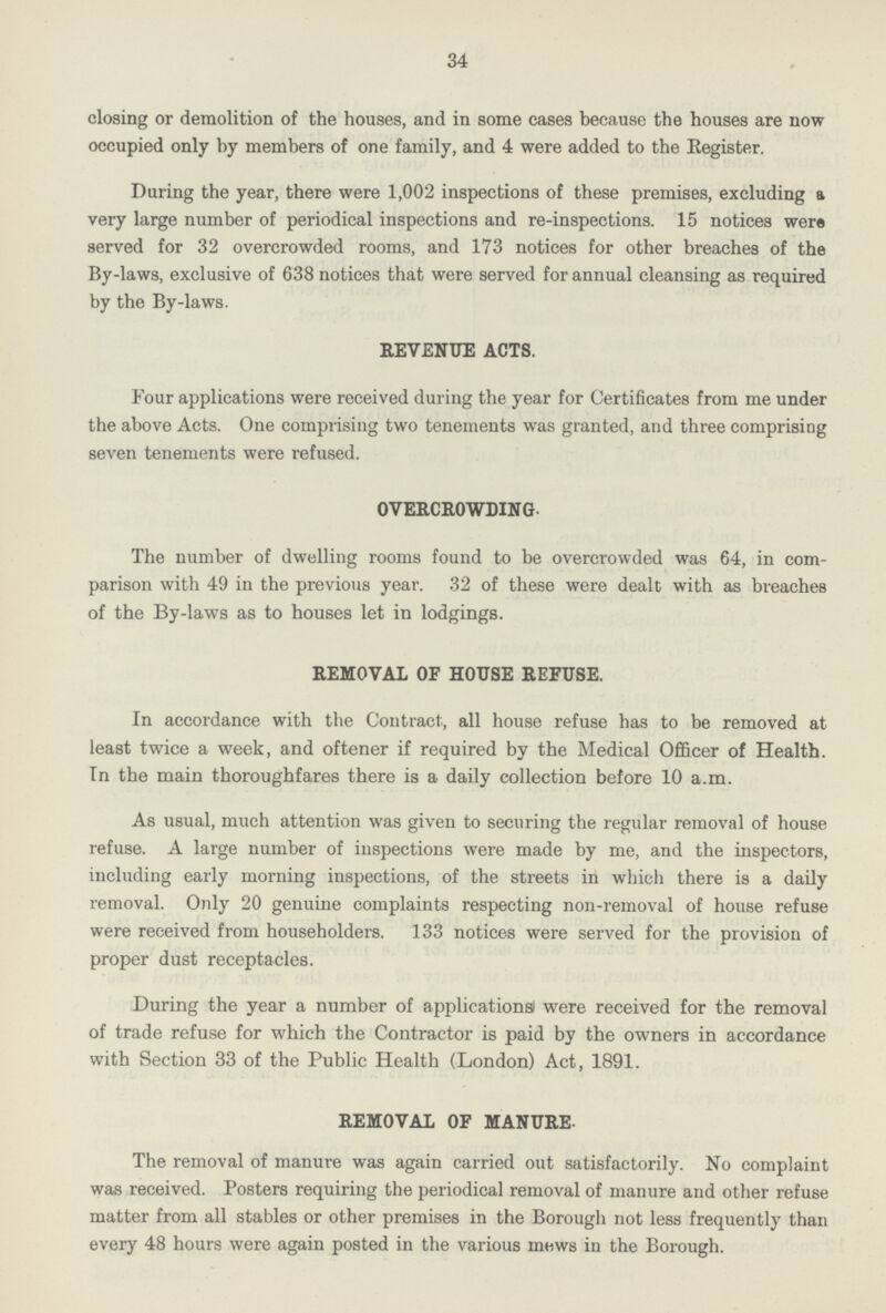 34 closing or demolition of the houses, and in some cases because the houses are now occupied only by members of one family, and 4 were added to the Register. During the year, there were 1,002 inspections of these premises, excluding a very large number of periodical inspections and re-inspections. 15 notices were served for 32 overcrowded rooms, and 173 notices for other breaches of the By-laws, exclusive of 638 notices that were served for annual cleansing as required by the By-laws. REVENUE ACTS. Four applications were received during the year for Certificates from me under the above Acts. One comprising two tenements was granted, and three comprising seven tenements were refused. OVERCROWDING. The number of dwelling rooms found to be overcrowded was 64, in com parison with 49 in the previous year. 32 of these were dealt with as breaches of the By-laws as to houses let in lodgings. REMOVAL OF HOUSE REFUSE. In accordance with the Contract, all house refuse has to be removed at least twice a week, and oftener if required by the Medical Officer of Health. In the main thoroughfares there is a daily collection before 10 a.m. As usual, much attention was given to securing the regular removal of house refuse. A large number of inspections were made by me, and the inspectors, including early morning inspections, of the streets in which there is a daily removal. Only 20 genuine complaints respecting non-removal of house refuse were received from householders. 133 notices were served for the provision of proper dust receptacles. During the year a number of applications were received for the removal of trade refuse for which the Contractor is paid by the owners in accordance with Section 33 of the Public Health (London) Act, 1891. REMOVAL OF MANURE. The removal of manure was again carried out satisfactorily. No complaint was received. Posters requiring the periodical removal of manure and other refuse matter from all stables or other premises in the Borough not less frequently than every 48 hours were again posted in the various mews in the Borough.
