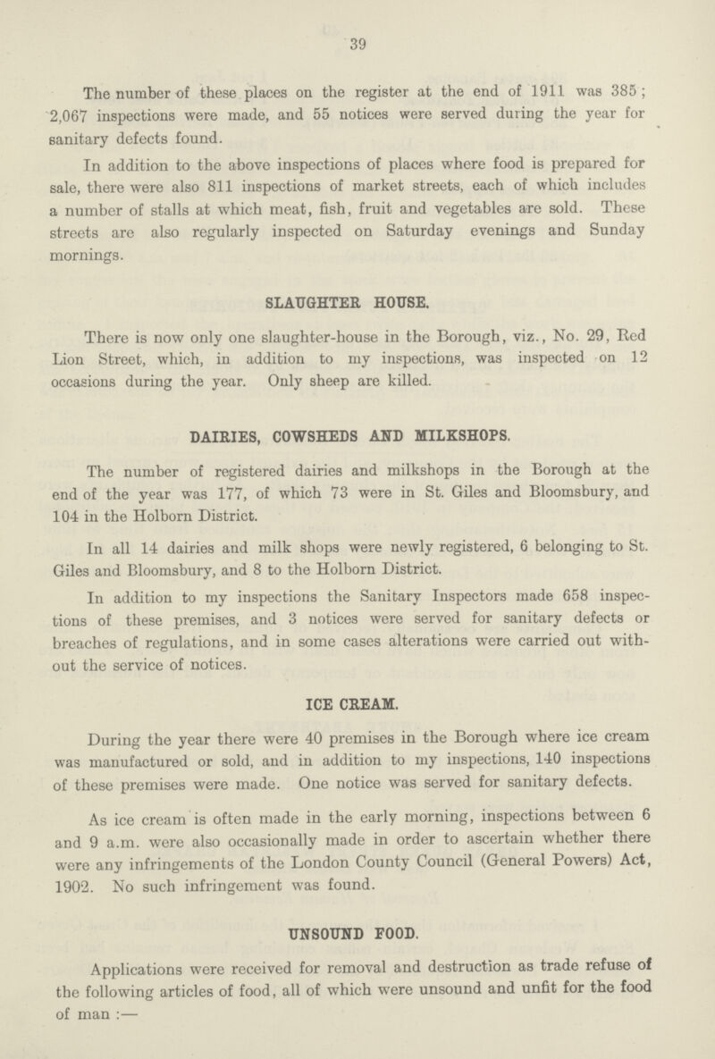 39 The number of these places on the register at the end of 1911 was 385 ; 2,067 inspections were made, and 55 notices were served during the year for sanitary defects found. In addition to the above inspections of places where food is prepared for sale, there were also 811 inspections of market streets, each of which includes a number of stalls at which meat, fish, fruit and vegetables are sold. These streets are also regularly inspected on Saturday evenings and Sunday mornings. SLAUGHTER HOUSE. There is now only one slaughter-house in the Borough, viz., No. 29, Red Lion Street, which, in addition to my inspections, was inspected on 12 occasions during the year. Only sheep are killed. DAIRIES, COWSHEDS AND MILKSHOPS. The number of registered dairies and milkshops in the Borough at the end of the year was 177, of which 73 were in St. Giles and Bloomsbury, and 104 in the Holborn District. In all 14 dairies and milk shops were newly registered, 6 belonging to St. Giles and Bloomsbury, and 8 to the Holborn District. In addition to my inspections the Sanitary Inspectors made 658 inspec tions of these premises, and 3 notices were served for sanitary defects or breaches of regulations, and in some cases alterations were carried out with out the service of notices. ICE CREAM. During the year there were 40 premises in the Borough where ice cream was manufactured or sold, and in addition to my inspections, 140 inspections of these premises were made. One notice was served for sanitary defects. As ice cream is often made in the early morning, inspections between 6 and 9 a.m. were also occasionally made in order to ascertain whether there were any infringements of the London County Council (General Powers) Act, 1902. No such infringement was found. UNSOUND FOOD. Applications were received for removal and destruction as trade refuse of the following articles of food, all of which were unsound and unfit for the food of man:—