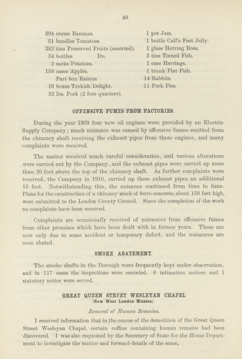 40 394 crates Bananas. 1 pot Jam. 51 bundles Tomatoes. 1 bottle Calf's Feet Jelly. 383 tins Preserved Fruits (assorted). 1 glass Herring Eoes. 34 bottles Do. 3 tins Tinned Fish. 2 sacks Potatoes. 1 case Herrings. 158 cases Apples. 1 trunk Flat Fish. Part box Raisins 14 Rabbits. 10 boxes Turkish Delight. 11 Pork Pies. 32 lbs. Pork (2 fore quarters). OFFENSIVE FUMES FROM FACTORIES. During the year 1909 four new oil engines were provided by an Electric Supply Company; much nuisance was caused by offensive fumes emitted from the chimney shaft receiving the exhaust pipes from these engines, and many complaints were received. The matter received much careful consideration, and various alterations were carried out by the Company, and the exhaust pipes were carried up more than 20 feet above the top of the chimney shaft. As further complaints were received, the Company in 1910, carried up these exhaust pipes an additional 15 feet. Notwithstanding this, the nuisance continued from time to time. Plans for the construction of a chimney stack of ferro-concrete, about 150 feet high, were submitted to the London County Council. Since the completion of the work no complaints have been received. Complaints are occasionally received of nuisances from offensive fumes from other premises which have been dealt with in former years. These are now only due to some accident or temporary defect, and the nuisances are soon abated. SMOKE ABATEMENT. The smoke shafts in the Borough were frequently kept under observation, and in 117 cases the inspections were recorded. 8 intimation notices and 1 statutory notice were served. GREAT QUEEN STRTET WESLEYAN CHAPEL (Now West London Mission). Removal of Human Remains. I received information that in the course of the demolition of the Great Queen Street Wesleyan Chapel, certain coffins containing human remains had been discovered. I was also requested by the Secretary of State for the Home Depart ment to investigate the matter and forward details of the same.