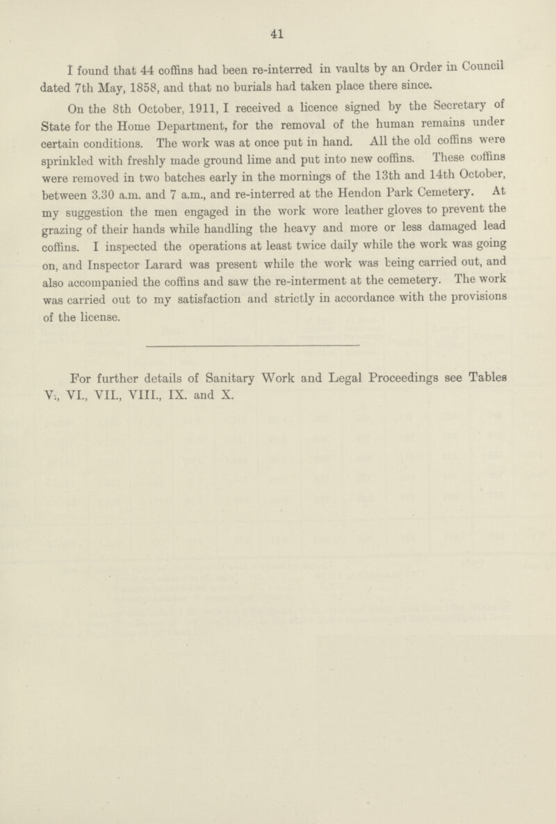 41 I found that 44 coffins had been re-interred in vaults by an Order in Council dated 7th May, 1858, and that no burials had taken place there since. On the 8th October, 1911, I received a licence signed by the Secretary of State for the Home Department, for the removal of the human remains under certain conditions. The work was at once put in hand. All the old coffins were sprinkled with freshly made ground lime and put into new coffins. These coffins were removed in two batches early in the mornings of the 13th and 14th October, between 3.30 a.m. and 7 a.m., and re-interred at the Hendon Park Cemetery. At my suggestion the men engaged in the work wore leather gloves to prevent the grazing of their hands while handling the heavy and more or less damaged lead coffins. I inspected the operations at least twice daily while the work was going on, and Inspector Larard was present while the work was being carried out, and also accompanied the coffins and saw the re-interment at the cemetery. The work was carried out to my satisfaction and strictly in accordance with the provisions of the license. For further details of Sanitary Work and Legal Proceedings see Tables V., VI., VII., VIII., IX. and X.