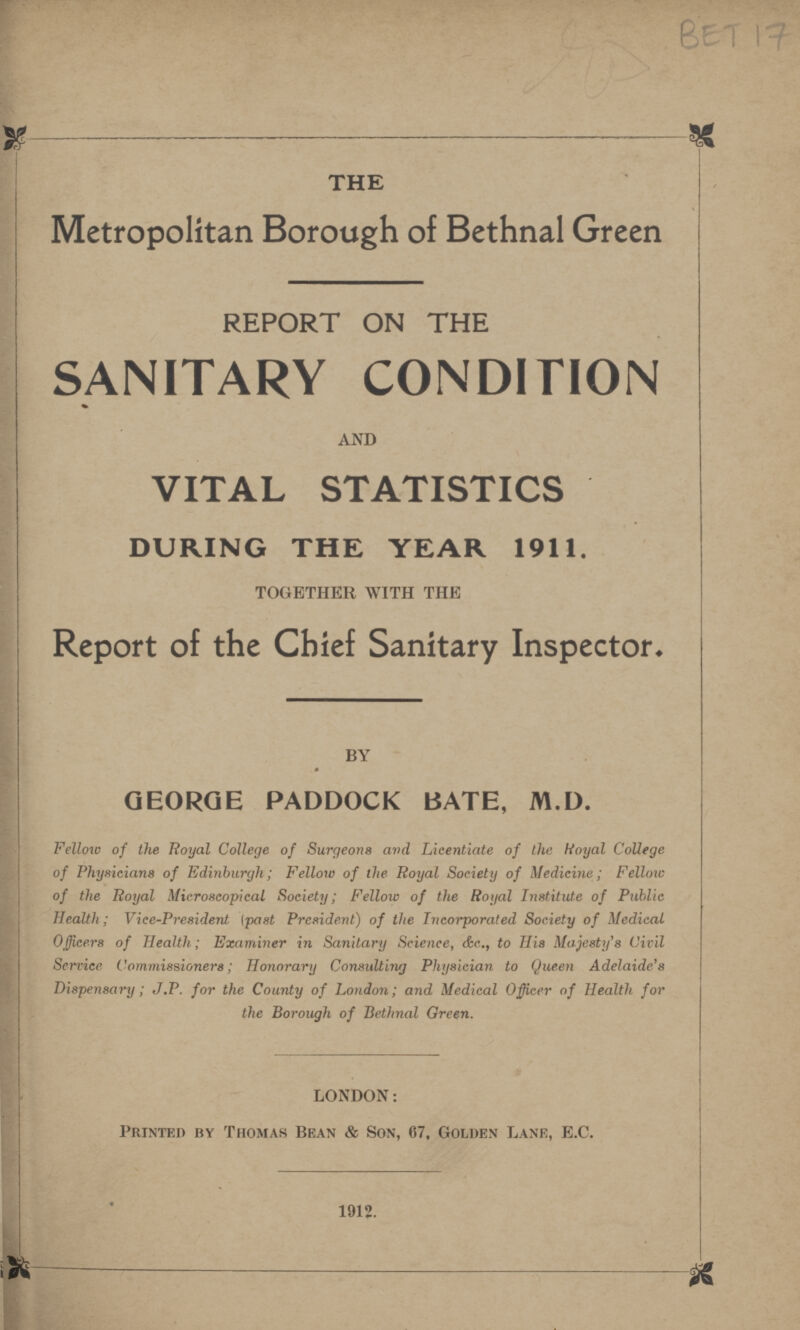 BET 17 THE Metropolitan Borough of Bethnal Green REPORT ON THE SANITARY CONDITION AND VITAL STATISTICS DURING THE YEAR 1911. TOGETHER WITH THE Report of the Chief Sanitary Inspector. BY GEORGE PADDOCK BATE, M.D. Fellow of the Royal College of Surgeons and Licentiate of the Royal College of Physicians of Edinburgh; Fellow of the Royal Society of Medicine; Fellow of the Royal Microscopical Society; Fellow of the Royal Institute of Public Health; Vice-President (post President) of the Incorporated Society of Medical Officers of Health; Examiner in Sanitary Science, &c., to His Majesty's Civil Service Commissioners; Honorary Consulting Physician to Queen Adelaide's Dispensary; J.P. for the County of London; and Medical Officer of Health for the Borough of Bethnal Green. LONDON: Printed by Thomas Bean & Son, 67, Golden Lane, E.G. 1912.