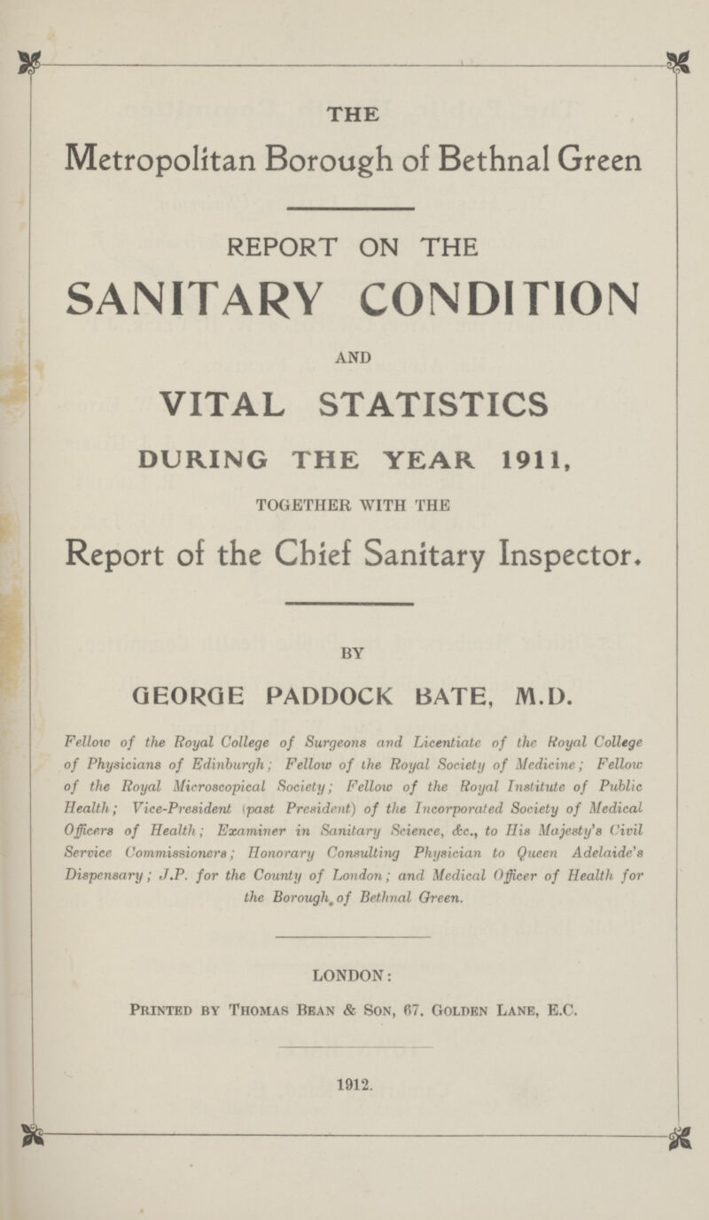 THE Metropolitan Borough of Bethnal Green REPORT ON THE SANITARY CONDITION AND VITAL STATISTICS DURING THE YEAR 1911, TOGETHER WITH THE Report of the Chief Sanitary Inspector, BY GEORGE PADDOCK BATE, M.D. Fellow of the Royal College of Surgeons and Licentiate of the Royal College of Physicians of Edinburgh; Fellow of the Royal Society of Medicine; Fellow of the Royal Microscopical Society; Fellow of the Royal Institute of Public Health; Vice-President (past President) of the Incorporated Society of Medical Officers of Health; Examiner in Sanitary Science, &c., to His Majesty's Civil Service Commissioners; Honorary Consulting Physician to Queen Adelaide's Dispensary; J.P. for the County of London; and Medical Officer of Health for the Borough, of Bethnal Oreen. LONDON: Printed by Thomas Bean & Son, 67. Golden Lane, E.C. 1912.