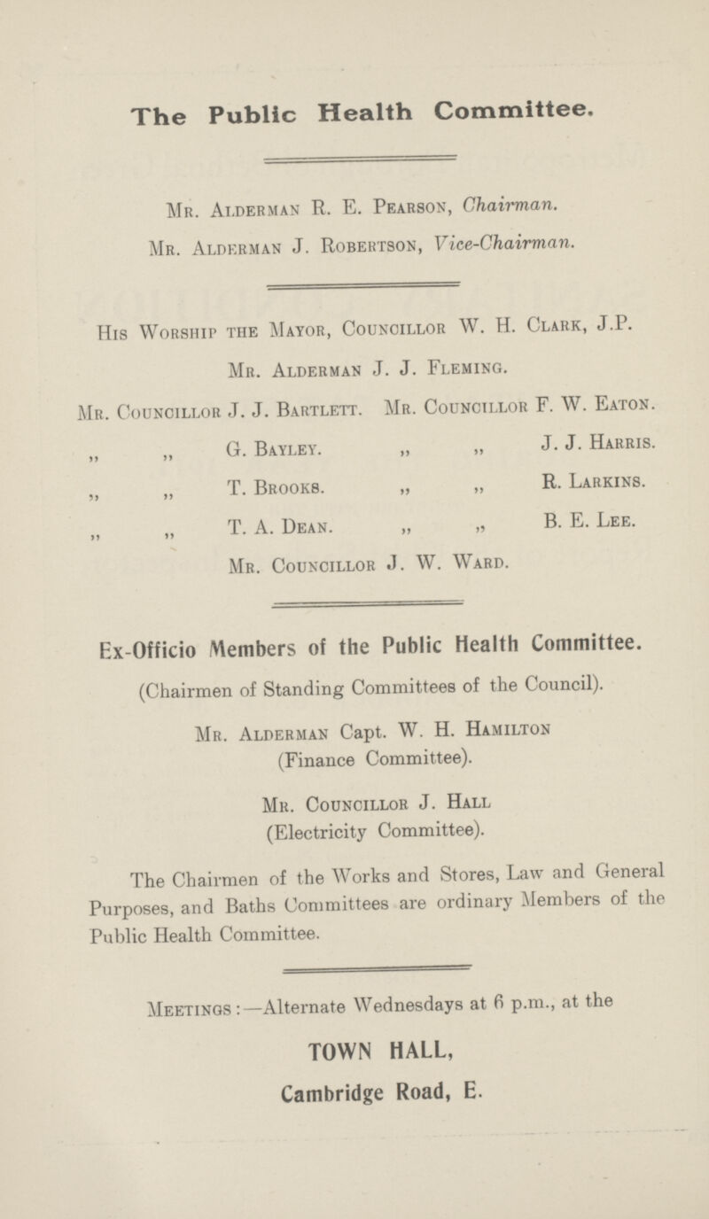 The Public Health Committee. Mr. Alderman R. E. Pearson, Chairman. Mr. Alderman J. Robertson, Vice-Chairman. His Worship the Mayor, Councillor W. H. Clark, J.P. Mr. Alderman J. J. Fleming. Mr. Councillor J. J. Bartlett. Mr. Councillor F. W. Eaton. „ „ G. Bayley. „ „ J. J. Harris. „ „ T. Brooks. „ „ R. Larkins. „ „ T. A. Dean. „ „ B. E. Lee. Mr. Councillor J. W. Ward. Ex-Officio Members of the Public Health Committee. (Chairmen of Standing Committees of the Council). Mr. Alderman Capt. W. H. Hamilton (Finance Committee). Mr. Councillor J. Hall (Electricity Committee). The Chairmen of the Works and Stores, Law and General Purposes, and Baths Committees are ordinary Members of the Public Health Committee. Meetings:—Alternate Wednesdays at 6 p.m., at the TOWN HALL, Cambridge Road, E.