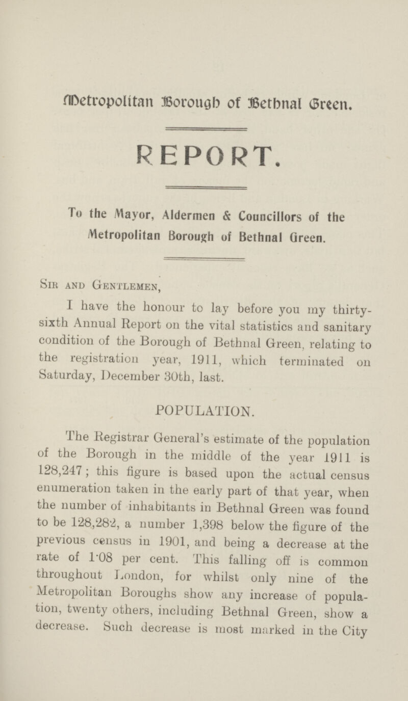 Metropolitan Borough of Bethnal Green. REPORT. To the Mayor, Aldermen & Councillors of the Metropolitan Borough of Bethnal Green. Sir and Gentlemen, I have the honour to lay before you my thirty sixth Annual Report on the vital statistics and sanitary condition of the Borough of Bethnal Green, relating to the registration year, 1911, which terminated on Saturday, December 30th, last. POPULATION. The Registrar General's estimate of the population of the Borough in the middle of the year 1911 is 128,247; this figure is based upon the actual census enumeration taken in the early part of that year, when the number of inhabitants in Bethnal Green was found to be 128,282, a number 1,398 below the figure of the previous census in 1901, and being a decrease at the rate of 1.08 per cent. This falling off is common throughout London, for whilst only nine of the Metropolitan Boroughs show any increase of popula tion, twenty others, including Bethnal Green, show a decrease. Such decrease is most marked in the City